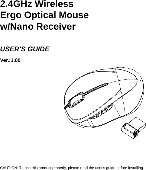     2.4GHz Wireless   Ergo Optical Mouse w/Nano Receiver  USER&apos;S GUIDE Ver.:1.00             CAUTION: To use this product properly, please read the user&apos;s guide before installing. 