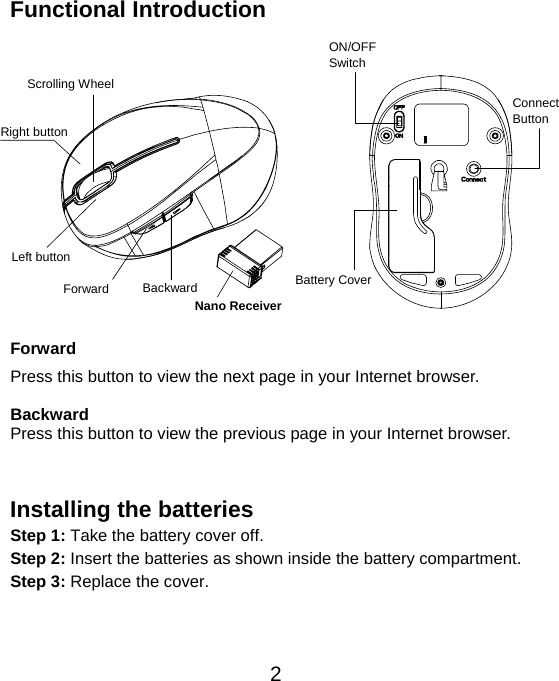  2Functional Introduction                Forward Press this button to view the next page in your Internet browser.  Backward Press this button to view the previous page in your Internet browser.   Installing the batteries Step 1: Take the battery cover off. Step 2: Insert the batteries as shown inside the battery compartment. Step 3: Replace the cover.      Left button Right button Battery Cover Scrolling Wheel Connect  Button  ON/OFF Switch Nano Receiver Backward Forward 