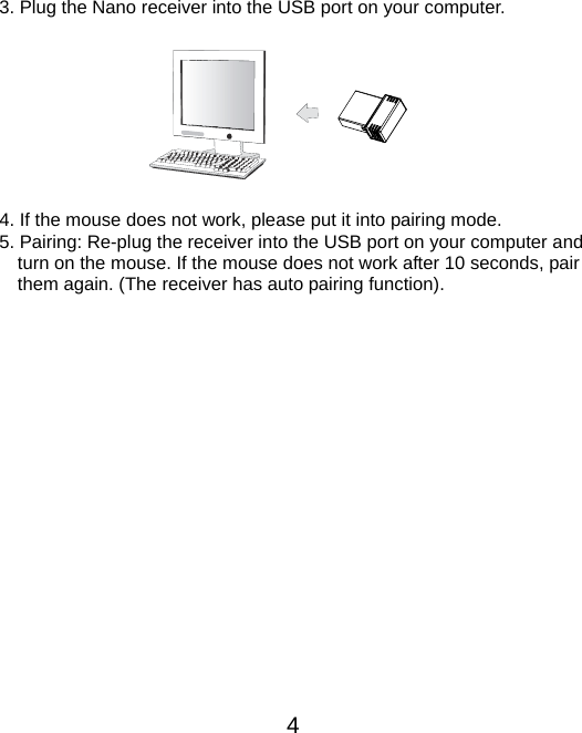  4  3. Plug the Nano receiver into the USB port on your computer.          4. If the mouse does not work, please put it into pairing mode. 5. Pairing: Re-plug the receiver into the USB port on your computer and turn on the mouse. If the mouse does not work after 10 seconds, pair them again. (The receiver has auto pairing function).  