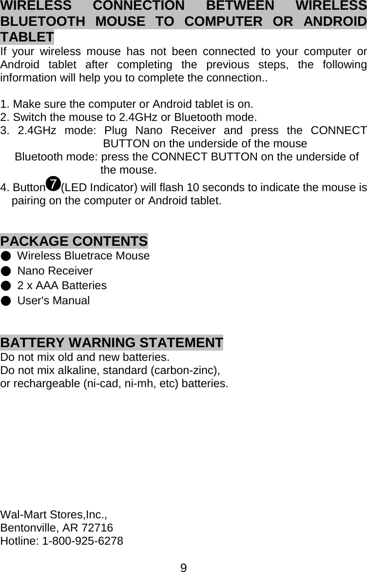  9WIRELESS CONNECTION BETWEEN WIRELESS BLUETOOTH MOUSE TO COMPUTER OR ANDROID TABLET If your wireless mouse has not been connected to your computer or Android tablet after completing the previous steps, the following information will help you to complete the connection..  1. Make sure the computer or Android tablet is on. 2. Switch the mouse to 2.4GHz or Bluetooth mode. 3. 2.4GHz mode: Plug Nano Receiver and press the CONNECT BUTTON on the underside of the mouse   Bluetooth mode: press the CONNECT BUTTON on the underside of   the mouse. 4. Button (LED Indicator) will flash 10 seconds to indicate the mouse is pairing on the computer or Android tablet.   PACKAGE CONTENTS ●  Wireless Bluetrace Mouse ● Nano Receiver ●  2 x AAA Batteries ● User&apos;s Manual   BATTERY WARNING STATEMENT Do not mix old and new batteries. Do not mix alkaline, standard (carbon-zinc),   or rechargeable (ni-cad, ni-mh, etc) batteries.          Wal-Mart Stores,Inc., Bentonville, AR 72716 Hotline: 1-800-925-6278  