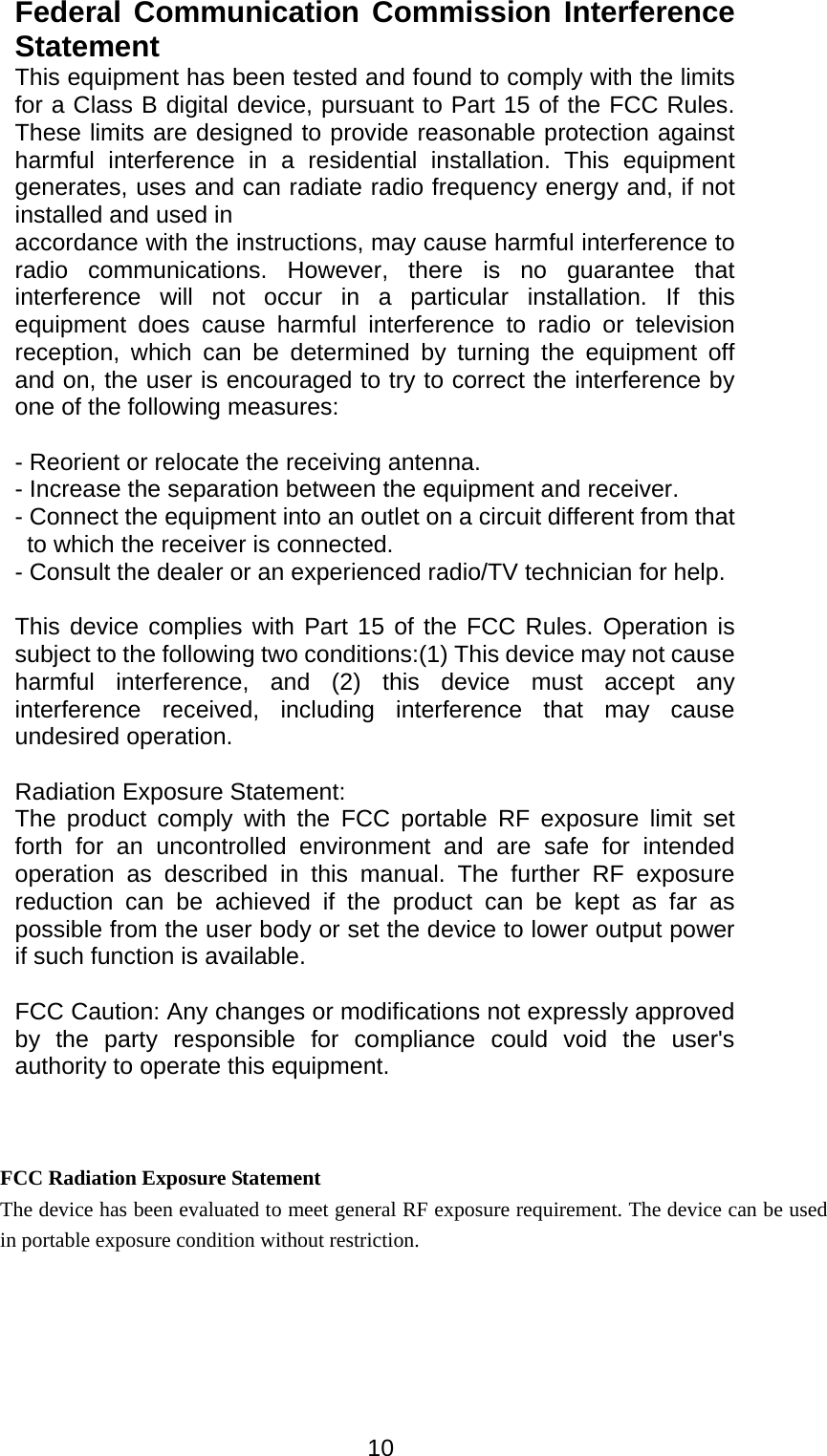  10Federal Communication Commission Interference Statement This equipment has been tested and found to comply with the limits for a Class B digital device, pursuant to Part 15 of the FCC Rules. These limits are designed to provide reasonable protection against harmful interference in a residential installation. This equipment generates, uses and can radiate radio frequency energy and, if not installed and used in   accordance with the instructions, may cause harmful interference to radio communications. However, there is no guarantee that interference will not occur in a particular installation. If this equipment does cause harmful interference to radio or television reception, which can be determined by turning the equipment off and on, the user is encouraged to try to correct the interference by one of the following measures:  - Reorient or relocate the receiving antenna. - Increase the separation between the equipment and receiver. - Connect the equipment into an outlet on a circuit different from that to which the receiver is connected. - Consult the dealer or an experienced radio/TV technician for help.  This device complies with Part 15 of the FCC Rules. Operation is subject to the following two conditions:(1) This device may not cause harmful interference, and (2) this device must accept any interference received, including interference that may cause undesired operation.  Radiation Exposure Statement: The product comply with the FCC portable RF exposure limit set forth for an uncontrolled environment and are safe for intended operation as described in this manual. The further RF exposure reduction can be achieved if the product can be kept as far as possible from the user body or set the device to lower output power if such function is available.  FCC Caution: Any changes or modifications not expressly approved by the party responsible for compliance could void the user&apos;s authority to operate this equipment. FCC Radiation Exposure Statement The device has been evaluated to meet general RF exposure requirement. The device can be used in portable exposure condition without restriction. 