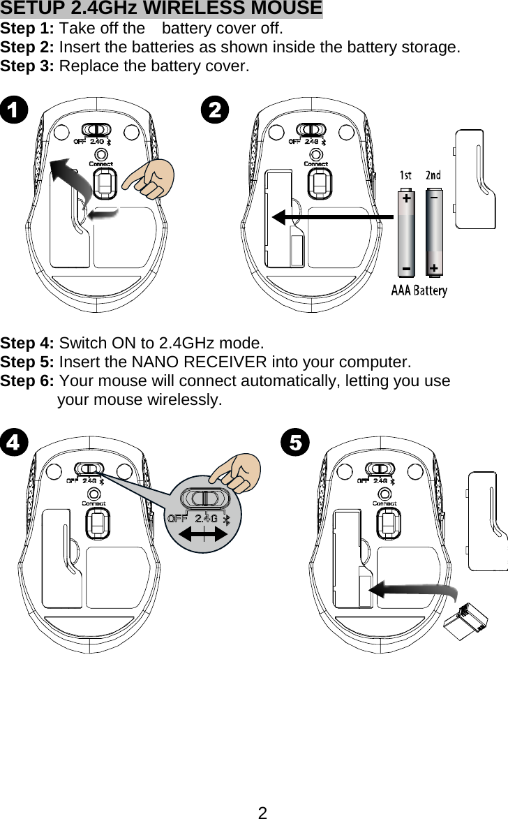  2SETUP 2.4GHz WIRELESS MOUSE Step 1: Take off the    battery cover off. Step 2: Insert the batteries as shown inside the battery storage. Step 3: Replace the battery cover.    Step 4: Switch ON to 2.4GHz mode. Step 5: Insert the NANO RECEIVER into your computer. Step 6: Your mouse will connect automatically, letting you use your mouse wirelessly.          