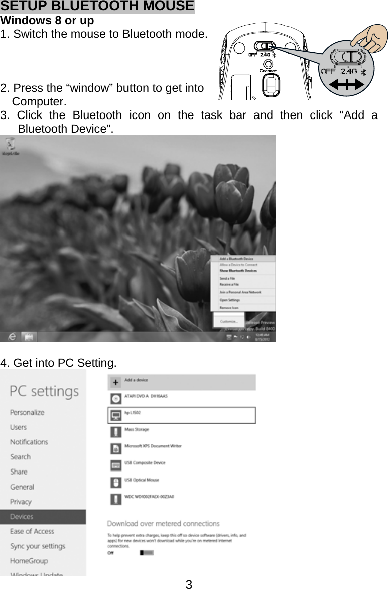  3SETUP BLUETOOTH MOUSE Windows 8 or up 1. Switch the mouse to Bluetooth mode.      2. Press the “window” button to get into   Computer. 3. Click the Bluetooth icon on the task bar and then click “Add a Bluetooth Device”.   4. Get into PC Setting.  