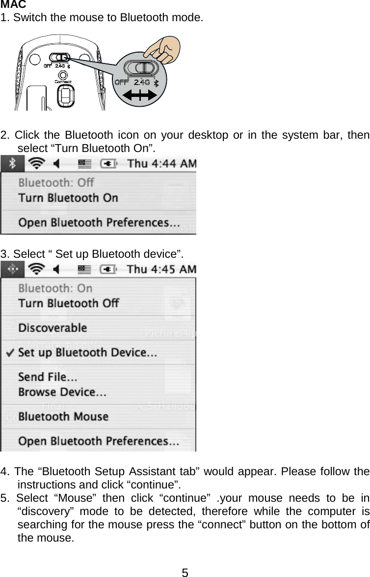  5MAC 1. Switch the mouse to Bluetooth mode.   2. Click the Bluetooth icon on your desktop or in the system bar, then select “Turn Bluetooth On”.   3. Select “ Set up Bluetooth device”.   4. The “Bluetooth Setup Assistant tab” would appear. Please follow the instructions and click “continue”. 5. Select “Mouse” then click “continue” .your mouse needs to be in “discovery” mode to be detected, therefore while the computer is searching for the mouse press the “connect” button on the bottom of the mouse.  