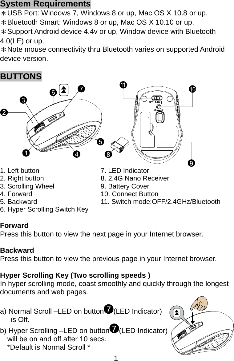  1System Requirements ＊USB Port: Windows 7, Windows 8 or up, Mac OS X 10.8 or up. ＊Bluetooth Smart: Windows 8 or up, Mac OS X 10.10 or up. ＊Support Android device 4.4v or up, Window device with Bluetooth 4.0(LE) or up. ＊Note mouse connectivity thru Bluetooth varies on supported Android device version.  BUTTONS  1. Left button  7. LED Indicator   2. Right button  8. 2.4G Nano Receiver 3. Scrolling Wheel  9. Battery Cover 4. Forward  10. Connect Button 5. Backward  11. Switch mode:OFF/2.4GHz/Bluetooth 6. Hyper Scrolling Switch Key   Forward  Press this button to view the next page in your Internet browser.  Backward  Press this button to view the previous page in your Internet browser.  Hyper Scrolling Key (Two scrolling speeds ) In hyper scrolling mode, coast smoothly and quickly through the longest documents and web pages.  a) Normal Scroll –LED on button (LED Indicator)    is Off. b) Hyper Scrolling –LED on button (LED Indicator)   will be on and off after 10 secs. *Default is Normal Scroll * 