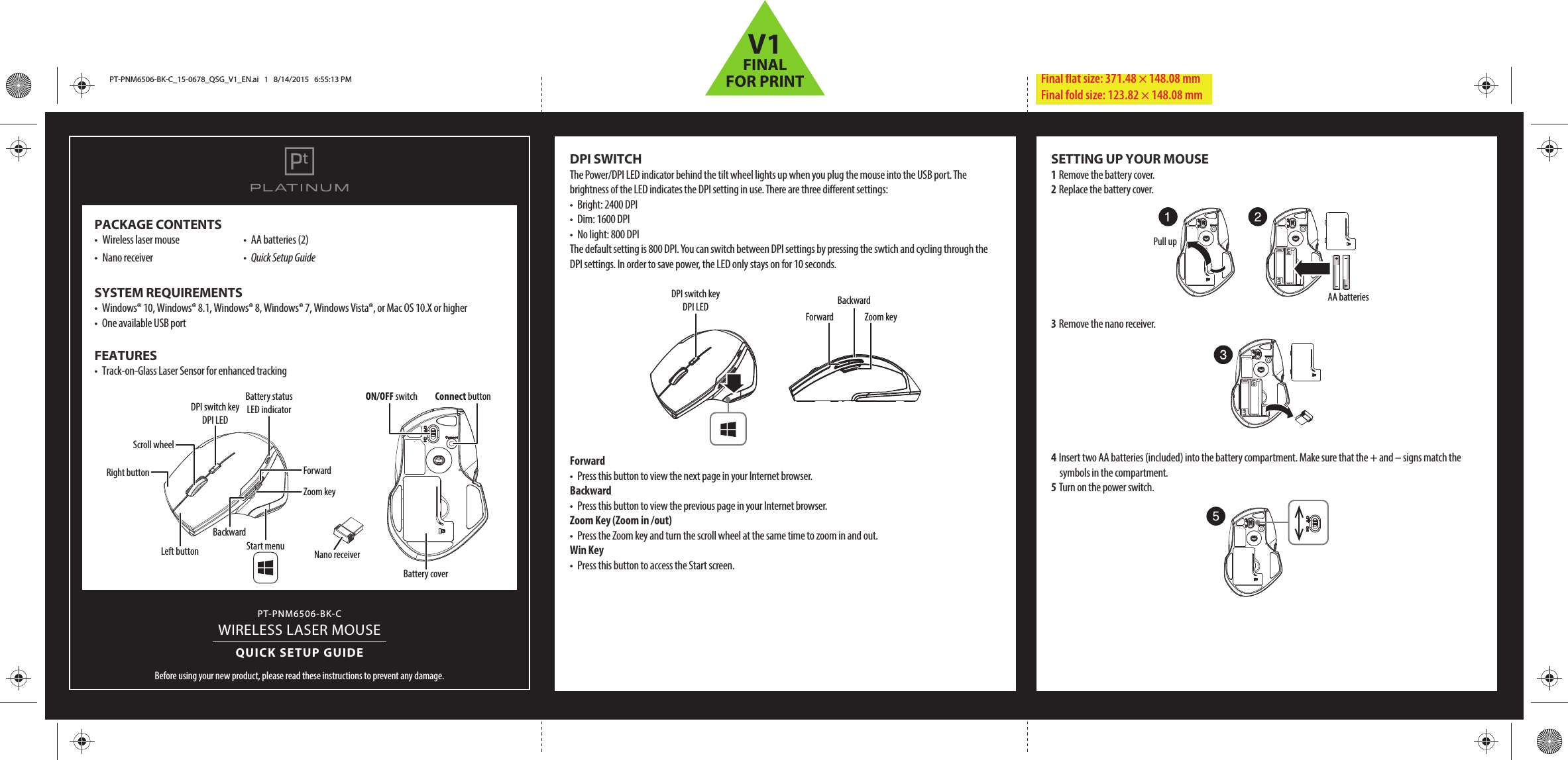 PT-PNM6506-BK-CWIRELESS LASER MOUSEQUICK SETUP GUIDEBefore using your new product, please read these instructions to prevent any damage.PACKAGE CONTENTS•  Wireless laser mouse  •  AA batteries (2)•  Nano receiver  •  Quick Setup GuideSYSTEM REQUIREMENTS•  Windows® 10, Windows® 8.1, Windows® 8, Windows® 7, Windows Vista®, or Mac OS 10.X or higher•  One available USB portFEATURES •  Track-on-Glass Laser Sensor for enhanced trackingDPI SWITCHThe Power/DPI LED indicator behind the tilt wheel lights up when you plug the mouse into the USB port. The brightness of the LED indicates the DPI setting in use. There are three dierent settings:•  Bright: 2400 DPI      •  Dim: 1600 DPI      •  No light: 800 DPIThe default setting is 800 DPI. You can switch between DPI settings by pressing the swtich and cycling through the DPI settings. In order to save power, the LED only stays on for 10 seconds.Forward •  Press this button to view the next page in your Internet browser.Backward •  Press this button to view the previous page in your Internet browser.Zoom Key (Zoom in /out)•  Press the Zoom key and turn the scroll wheel at the same time to zoom in and out.Win Key•  Press this button to access the Start screen.Final ﬂat size: 371.48 × 148.08 mm Final fold size: 123.82 × 148.08 mmNano receiverConnect buttonON/OFF switchBattery coverLeft buttonRight buttonScroll wheelDPI switch key DPI LEDBattery status LED indicatorBackwardForwardZoom keyStart menuSETTING UP YOUR MOUSE1 Remove the battery cover.2 Replace the battery cover.3 Remove the nano receiver.4 Insert two AA batteries (included) into the battery compartment. Make sure that the + and – signs match the symbols in the compartment.5 Turn on the power switch.DPI switch key DPI LEDForward Zoom keyBackwardPull upAA batteriesPT-PNM6506-BK-C_15-0678_QSG_V1_EN.ai   1   8/14/2015   6:55:13 PMPT-PNM6506-BK-C_15-0678_QSG_V1_EN.ai   1   8/14/2015   6:55:13 PMV1FINALFOR PRINT