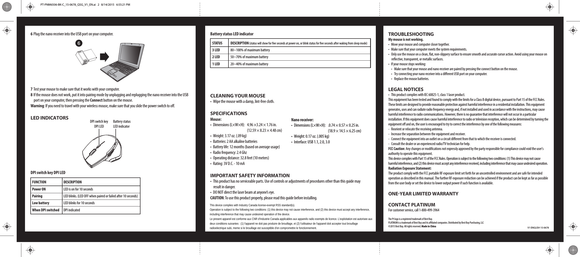 6 Plug the nano receiver into the USB port on your computer.7 Test your mouse to make sure that it works with your computer. 8 If the mouse does not work, put it into pairing mode by unplugging and replugging the nano receiver into the USB port on your computer, then pressing the Connect button on the mouse.Warning: If you need to travel with your wireless mouse, make sure that you slide the power switch to o.LED INDICATORSDPI switch key DPI LEDV1 ENGLISH 15-0678FUNCTIONPower ONPairing Low batteryWhen DPI switchedDESCRIPTIONLED is on for 10 secondsLED blinks. (LED OFF when paired or failed after 10 seconds)LED blinks for 10 secondsDPI indicatedSTATUS3 LED 2 LED 1 LED DESCRIPTION (status will show for ve seconds at power on, or blink status for ve seconds after waking from sleep mode)80~100% of maximum battery50~70% of maximum battery20~40% of maximum batteryBattery status LED indicatorCLEANING YOUR MOUSE•  Wipe the mouse with a damp, lint-free cloth.SPECIFICATIONSMouse:•  Dimensions (L×W×H):  4.96 ×3.24 × 1.76 in.        (12.59 × 8.23 × 4.48 cm)•  Weight: 3.17 oz. (.09 kg)•  Batteries: 2 AA alkaline batteries•  Battery life: 12 months (based on average usage)•  Radio frequency: 2.4 Ghz•  Operating distance: 32.8 feet (10 meters)•  Rating: 3V D.C. - 10 mAIMPORTANT SAFETY INFORMATION•  This product has no serviceable parts. Use of controls or adjustments of procedures other than this guide may result in danger.•  DO NOT direct the laser beam at anyone’s eye.CAUTION: To use this product properly, please read this guide before installing.DPI switch key DPI LEDBattery status LED indicatorTROUBLESHOOTINGMy mouse is not working.•  Move your mouse and computer closer together.•  Make sure that your computer meets the system requirements.•  Only use the mouse on a clean, at, non-slippery surface to ensure smooth and accurate cursor action. Avoid using your mouse on reective, transparent, or metallic surfaces.•  If your mouse stops working:  •  Make sure that your mouse and nano receiver are paired by pressing the connect button on the mouse.  •  Try connecting your nano receiver into a dierent USB port on your computer.  •  Replace the mouse batteries.LEGAL NOTICES•  This product complies with IEC 60825-1, class 1 laser product.This equipment has been tested and found to comply with the limits for a Class B digital device, pursuant to Part 15 of the FCC Rules. These limits are designed to provide reasonable protection against harmful interference in a residential installation. This equipment generates, uses and can radiate radio frequency energy and, if not installed and used in accordance with the instructions, may cause harmful interference to radio communications. However, there is no guarantee that interference will not occur in a particular installation. If this equipment does cause harmful interference to radio or television reception, which can be determined by turning the equipment o and on, the user is encouraged to try to correct the interference by one of the following measures:-  Reorient or relocate the receiving antenna.-  Increase the separation between the equipment and receiver.-  Connect the equipment into an outlet on a circuit dierent from that to which the receiver is connected.-  Consult the dealer or an experienced radio/TV technician for help.FCC Caution: Any changes or modications not expressly approved by the party responsible for compliance could void the user’s authority to operate this equipment.This device complies with Part 15 of the FCC Rules. Operation is subject to the following two conditions: (1) This device may not cause harmful interference, and (2) this device must accept any interference received, including interference that may cause undesired operation.Radiation Exposure Statement:The product comply with the FCC portable RF exposure limit set forth for an uncontrolled environment and are safe for intended operation as described in this manual. The further RF exposure reduction can be achieved if the product can be kept as far as possible from the user body or set the device to lower output power if such function is available.ONE-YEAR LIMITED WARRANTYCONTACT PLATINUMFor customer service, call 1-800-499-3964The Pt logo is a registered trademark of Best Buy.PLATINUM is a trademark of Best Buy and its aliated companies. Distributed by Best Buy Purchasing, LLC©2015 Best Buy. All rights reserved. Made in ChinaNano receiver:•  Dimensions (L×W×H):  .0.74 × 0.57 × 0.25 in.        (18.9 × 14.5 × 6.25 cm)•  Weight: 0.17 oz. (.005 kg)•  Interface: USB 1.1, 2.0, 3.0PT-PNM6506-BK-C_15-0678_QSG_V1_EN.ai   2   8/14/2015   6:55:21 PMPT-PNM6506-BK-C_15-0678_QSG_V1_EN.ai   2   8/14/2015   6:55:21 PMThis device complies with Industry Canada license-exempt RSS standard(s).Operation is subject to the following two conditions: (1) this device may not cause interference, and (2) this device must accept any interference,including interference that may cause undesired operation of the device.Le present appareil est conforme aux CNR d&apos;Industrie Canada applicables aux appareils radio exempts de licence. L&apos;exploitation est autorisee auxdeux conditions suivantes : (1) l&apos;appareil ne doit pas produire de brouillage, et (2) l&apos;utilisateur de l&apos;appareil doit accepter tout brouillageradioelectrique subi, meme si le brouillage est susceptible d&apos;en compromettre le fonctionnement.