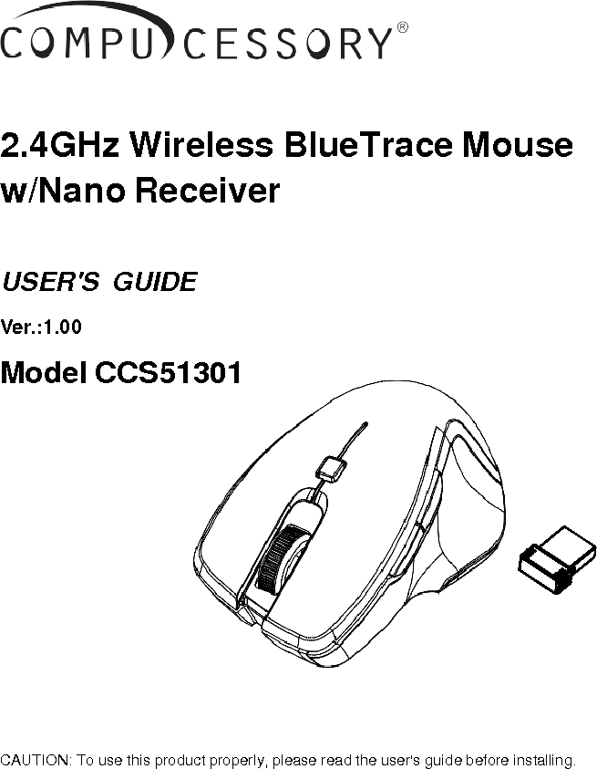     2.4GHz Wireless BlueTrace Mouse w/Nano Receiver   USER&apos;S  GUIDE  Ver.:1.00  Model CCS51301               CAUTION: To use this product properly, please read the user&apos;s guide before installing.     