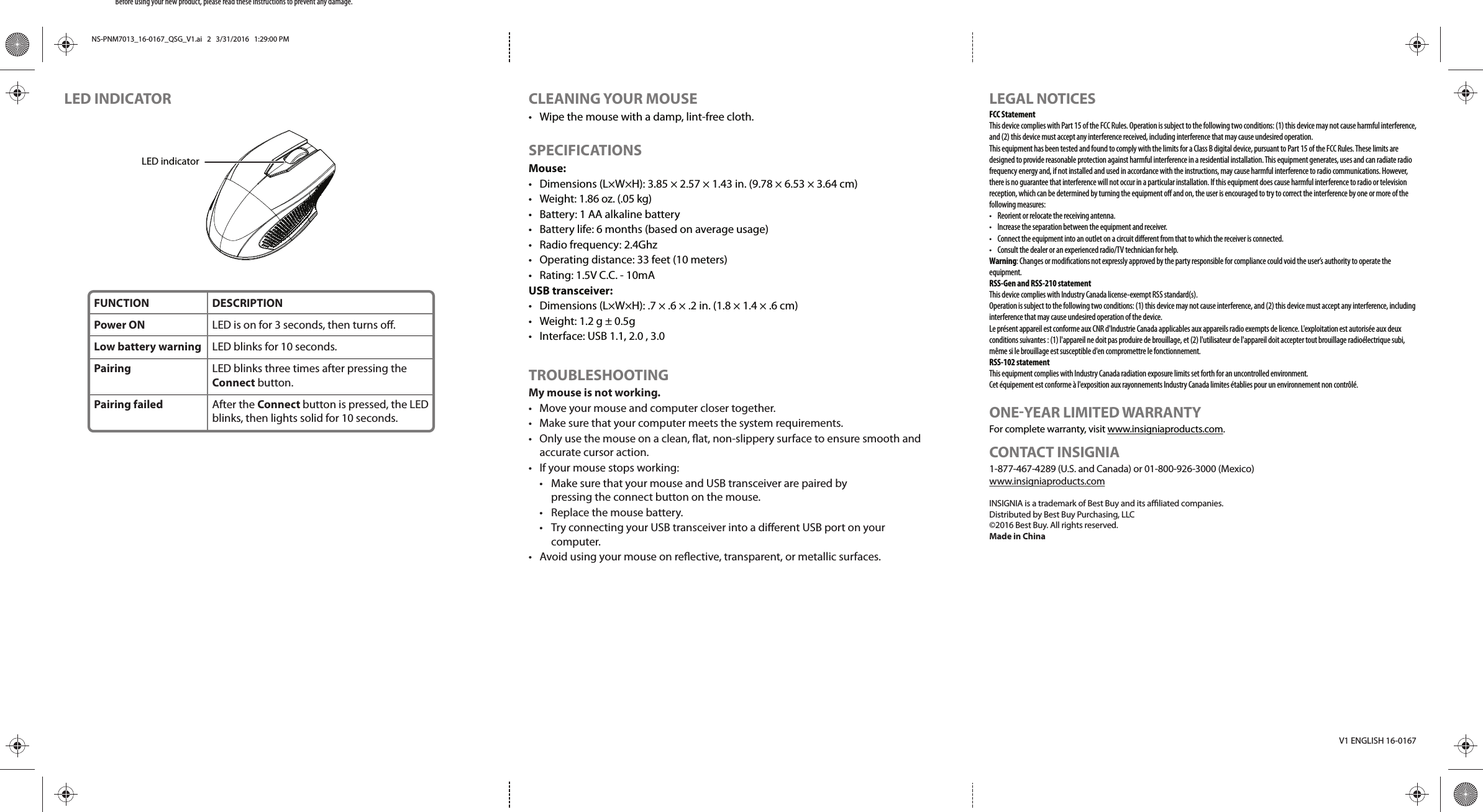 LEGAL NOTICESFCC StatementThis device complies with Part 15 of the FCC Rules. Operation is subject to the following two conditions: (1) this device may not cause harmful interference, and (2) this device must accept any interference received, including interference that may cause undesired operation.This equipment has been tested and found to comply with the limits for a Class B digital device, pursuant to Part 15 of the FCC Rules. These limits are designed to provide reasonable protection against harmful interference in a residential installation. This equipment generates, uses and can radiate radio frequency energy and, if not installed and used in accordance with the instructions, may cause harmful interference to radio communications. However, there is no guarantee that interference will not occur in a particular installation. If this equipment does cause harmful interference to radio or television reception, which can be determined by turning the equipment o and on, the user is encouraged to try to correct the interference by one or more of the following measures:•  Reorient or relocate the receiving antenna.•  Increase the separation between the equipment and receiver.•  Connect the equipment into an outlet on a circuit dierent from that to which the receiver is connected. •  Consult the dealer or an experienced radio/TV technician for help.Warning: Changes or modiﬁcations not expressly approved by the party responsible for compliance could void the user’s authority to operate the equipment.RSS-Gen and RSS-210 statementThis device complies with Industry Canada license-exempt RSS standard(s).Operation is subject to the following two conditions: (1) this device may not cause interference, and (2) this device must accept any interference, including interference that may cause undesired operation of the device.Le présent appareil est conforme aux CNR d&apos;Industrie Canada applicables aux appareils radio exempts de licence. L&apos;exploitation est autorisée aux deux conditions suivantes : (1) l&apos;appareil ne doit pas produire de brouillage, et (2) l&apos;utilisateur de l&apos;appareil doit accepter tout brouillage radioélectrique subi, même si le brouillage est susceptible d&apos;en compromettre le fonctionnement.RSS-102 statementThis equipment complies with Industry Canada radiation exposure limits set forth for an uncontrolled environment.Cet équipement est conforme à l&apos;exposition aux rayonnements Industry Canada limites établies pour un environnement non contrôlé.ONE-YEAR LIMITED WARRANTYFor complete warranty, visit www.insigniaproducts.com.CONTACT INSIGNIA1-877-467-4289 (U.S. and Canada) or 01-800-926-3000 (Mexico)www.insigniaproducts.comINSIGNIA is a trademark of Best Buy and its aliated companies.Distributed by Best Buy Purchasing, LLC©2016 Best Buy. All rights reserved.Made in ChinaV1 ENGLISH 16-0167LED INDICATORBefore using your new product, please read these instructions to prevent any damage.CLEANING YOUR MOUSE•  Wipe the mouse with a damp, lint-free cloth.SPECIFICATIONS Mouse:•  Dimensions (L×W×H): 3.85 × 2.57 × 1.43 in. (9.78 × 6.53 × 3.64 cm)• Weight: 1.86 oz. (.05 kg)•  Battery: 1 AA alkaline battery•  Battery life: 6 months (based on average usage)•  Radio frequency: 2.4Ghz•  Operating distance: 33 feet (10 meters)•  Rating: 1.5V C.C. - 10mAUSB transceiver:•  Dimensions (L×W×H): .7 × .6 × .2 in. (1.8 × 1.4 × .6 cm)•  Weight: 1.2 g ± 0.5g•  Interface: USB 1.1, 2.0 , 3.0TROUBLESHOOTINGMy mouse is not working.•  Move your mouse and computer closer together.•  Make sure that your computer meets the system requirements.•  Only use the mouse on a clean, at, non-slippery surface to ensure smooth and accurate cursor action.•  If your mouse stops working:  •  Make sure that your mouse and USB transceiver are paired by   pressing the connect button on the mouse.  •  Replace the mouse battery.  •  Try connecting your USB transceiver into a dierent USB port on your  computer.•  Avoid using your mouse on reective, transparent, or metallic surfaces.FUNCTIONPower ONLow battery warningPairing Pairing failedDESCRIPTIONLED is on for 3 seconds, then turns o.LED blinks for 10 seconds.LED blinks three times after pressing the Connect button.After the Connect button is pressed, the LED blinks, then lights solid for 10 seconds.LED indicatorNS-PNM7013_16-0167_QSG_V1.ai   2   3/31/2016   1:29:00 PMNS-PNM7013_16-0167_QSG_V1.ai   2   3/31/2016   1:29:00 PM