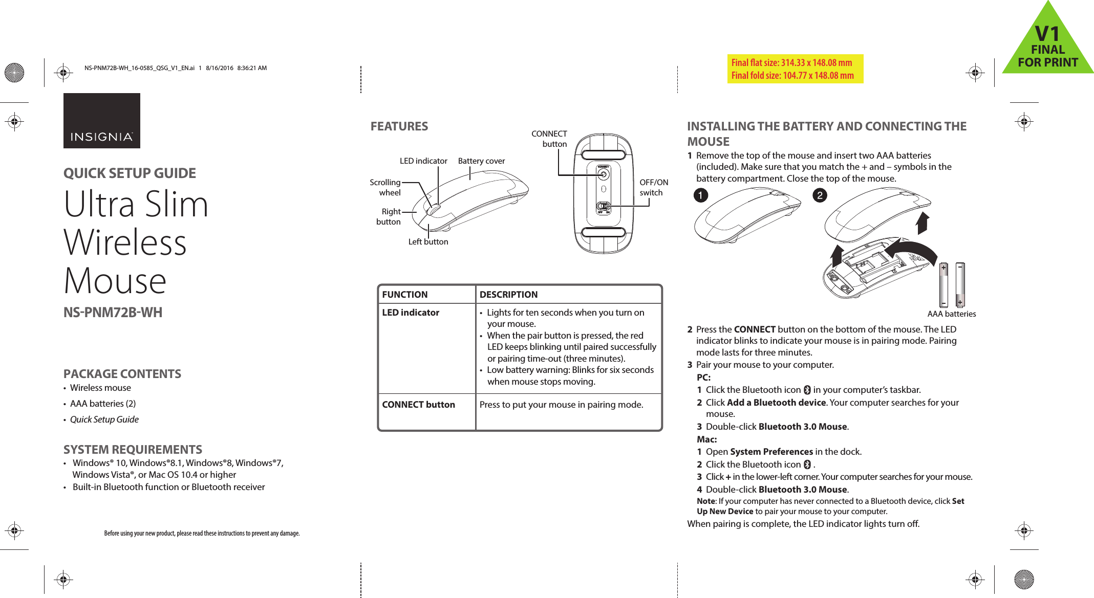 FEATURES INSTALLING THE BATTERY AND CONNECTING THE MOUSE1  Remove the top of the mouse and insert two AAA batteries (included). Make sure that you match the + and – symbols in the battery compartment. Close the top of the mouse.2 Press the CONNECT button on the bottom of the mouse. The LED indicator blinks to indicate your mouse is in pairing mode. Pairing mode lasts for three minutes.3  Pair your mouse to your computer. PC: 1  Click the Bluetooth icon      in your computer’s taskbar. 2 Click Add a Bluetooth device. Your computer searches for your  mouse. 3 Double-click Bluetooth 3.0 Mouse. Mac: 1 Open System Preferences in the dock. 2  Click the Bluetooth icon      . 3 Click + in the lower-left corner. Your computer searches for your mouse. 4 Double-click Bluetooth 3.0 Mouse. Note: If your computer has never connected to a Bluetooth device, click Set Up New Device to pair your mouse to your computer.When pairing is complete, the LED indicator lights turn o. Before using your new product, please read these instructions to prevent any damage.PACKAGE CONTENTS• Wireless mouse• AAA batteries (2)•  Quick Setup GuideSYSTEM REQUIREMENTS•  Windows® 10, Windows®8.1, Windows®8, Windows®7, Windows Vista®, or Mac OS 10.4 or higher•  Built-in Bluetooth function or Bluetooth receiverFinal ﬂat size: 314.33 x 148.08 mm Final fold size: 104.77 x 148.08 mmFUNCTIONLED indicator CONNECT buttonDESCRIPTION•  Lights for ten seconds when you turn on your mouse.•  When the pair button is pressed, the red LED keeps blinking until paired successfully or pairing time-out (three minutes).•  Low battery warning: Blinks for six seconds when mouse stops moving.Press to put your mouse in pairing mode.QUICK SETUP GUIDEUltra Slim Wireless MouseNS-PNM72B-WHCONNECT buttonOFF/ON switchLeft buttonBattery coverLED indicatorScrolling wheelRight buttonAAA batteriesNS-PNM72B-WH_16-0585_QSG_V1_EN.ai   1   8/16/2016   8:36:21 AMNS-PNM72B-WH_16-0585_QSG_V1_EN.ai   1   8/16/2016   8:36:21 AMV1FINALFOR PRINT