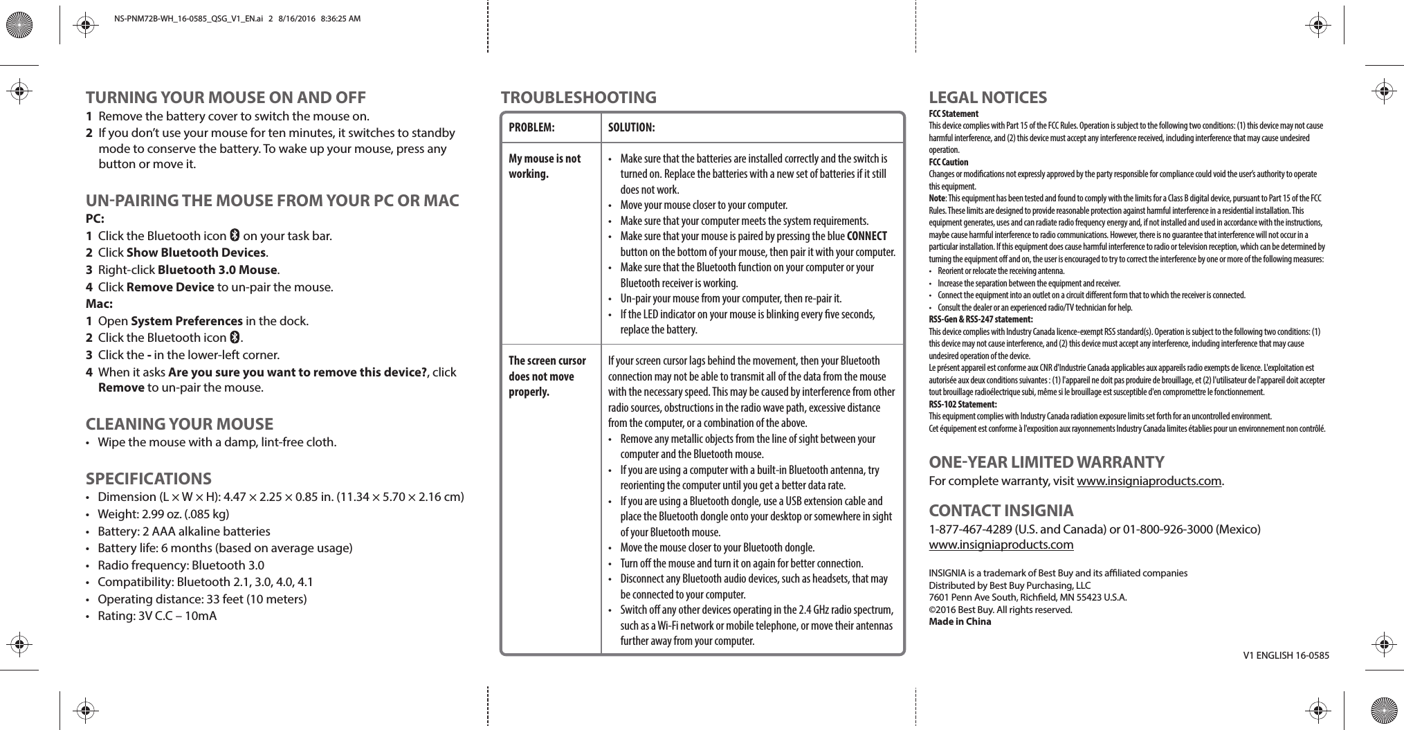 TROUBLESHOOTINGV1 ENGLISH 16-0585LEGAL NOTICESFCC StatementThis device complies with Part 15 of the FCC Rules. Operation is subject to the following two conditions: (1) this device may not cause harmful interference, and (2) this device must accept any interference received, including interference that may cause undesired operation.FCC CautionChanges or modications not expressly approved by the party responsible for compliance could void the user’s authority to operate this equipment.Note: This equipment has been tested and found to comply with the limits for a Class B digital device, pursuant to Part 15 of the FCC Rules. These limits are designed to provide reasonable protection against harmful interference in a residential installation. This equipment generates, uses and can radiate radio frequency energy and, if not installed and used in accordance with the instructions, maybe cause harmful interference to radio communications. However, there is no guarantee that interference will not occur in a particular installation. If this equipment does cause harmful interference to radio or television reception, which can be determined by turning the equipment o and on, the user is encouraged to try to correct the interference by one or more of the following measures:•  Reorient or relocate the receiving antenna.•  Increase the separation between the equipment and receiver.•  Connect the equipment into an outlet on a circuit dierent form that to which the receiver is connected.•  Consult the dealer or an experienced radio/TV technician for help.RSS-Gen &amp; RSS-247 statement:This device complies with Industry Canada licence-exempt RSS standard(s). Operation is subject to the following two conditions: (1) this device may not cause interference, and (2) this device must accept any interference, including interference that may cause undesired operation of the device.Le présent appareil est conforme aux CNR d&apos;Industrie Canada applicables aux appareils radio exempts de licence. L&apos;exploitation est autorisée aux deux conditions suivantes : (1) l&apos;appareil ne doit pas produire de brouillage, et (2) l&apos;utilisateur de l&apos;appareil doit accepter tout brouillage radioélectrique subi, même si le brouillage est susceptible d&apos;en compromettre le fonctionnement.RSS-102 Statement:This equipment complies with Industry Canada radiation exposure limits set forth for an uncontrolled environment.Cet équipement est conforme à l&apos;exposition aux rayonnements Industry Canada limites établies pour un environnement non contrôlé.ONE-YEAR LIMITED WARRANTYFor complete warranty, visit www.insigniaproducts.com.CONTACT INSIGNIA1-877-467-4289 (U.S. and Canada) or 01-800-926-3000 (Mexico)www.insigniaproducts.comINSIGNIA is a trademark of Best Buy and its aliated companiesDistributed by Best Buy Purchasing, LLC7601 Penn Ave South, Richeld, MN 55423 U.S.A.©2016 Best Buy. All rights reserved.Made in ChinaTURNING YOUR MOUSE ON AND OFF1  Remove the battery cover to switch the mouse on.2  If you don’t use your mouse for ten minutes, it switches to standby mode to conserve the battery. To wake up your mouse, press any button or move it.UN-PAIRING THE MOUSE FROM YOUR PC OR MACPC:1  Click the Bluetooth icon      on your task bar.2 Click Show Bluetooth Devices.3 Right-click Bluetooth 3.0 Mouse. 4 Click Remove Device to un-pair the mouse.Mac:1 Open System Preferences in the dock. 2  Click the Bluetooth icon     .3 Click the - in the lower-left corner.4  When it asks Are you sure you want to remove this device?, click Remove to un-pair the mouse.CLEANING YOUR MOUSE•  Wipe the mouse with a damp, lint-free cloth.SPECIFICATIONS•  Dimension (L × W × H): 4.47 × 2.25 × 0.85 in. (11.34 × 5.70 × 2.16 cm) • Weight: 2.99 oz. (.085 kg)•  Battery: 2 AAA alkaline batteries•  Battery life: 6 months (based on average usage)•  Radio frequency: Bluetooth 3.0•  Compatibility: Bluetooth 2.1, 3.0, 4.0, 4.1•  Operating distance: 33 feet (10 meters)•  Rating: 3V C.C – 10mAPROBLEM:My mouse is not working.The screen cursor does not move properly.SOLUTION:•  Make sure that the batteries are installed correctly and the switch is turned on. Replace the batteries with a new set of batteries if it still does not work.•  Move your mouse closer to your computer.•  Make sure that your computer meets the system requirements.•  Make sure that your mouse is paired by pressing the blue CONNECT button on the bottom of your mouse, then pair it with your computer.•  Make sure that the Bluetooth function on your computer or your Bluetooth receiver is working.•  Un-pair your mouse from your computer, then re-pair it.•  If the LED indicator on your mouse is blinking every ve seconds, replace the battery.If your screen cursor lags behind the movement, then your Bluetooth connection may not be able to transmit all of the data from the mouse with the necessary speed. This may be caused by interference from other radio sources, obstructions in the radio wave path, excessive distance from the computer, or a combination of the above.•  Remove any metallic objects from the line of sight between your computer and the Bluetooth mouse.•  If you are using a computer with a built-in Bluetooth antenna, try reorienting the computer until you get a better data rate.•  If you are using a Bluetooth dongle, use a USB extension cable and place the Bluetooth dongle onto your desktop or somewhere in sight of your Bluetooth mouse.•  Move the mouse closer to your Bluetooth dongle.•  Turn o the mouse and turn it on again for better connection.•  Disconnect any Bluetooth audio devices, such as headsets, that may be connected to your computer.•  Switch o any other devices operating in the 2.4 GHz radio spectrum, such as a Wi-Fi network or mobile telephone, or move their antennas further away from your computer.NS-PNM72B-WH_16-0585_QSG_V1_EN.ai   2   8/16/2016   8:36:25 AMNS-PNM72B-WH_16-0585_QSG_V1_EN.ai   2   8/16/2016   8:36:25 AM