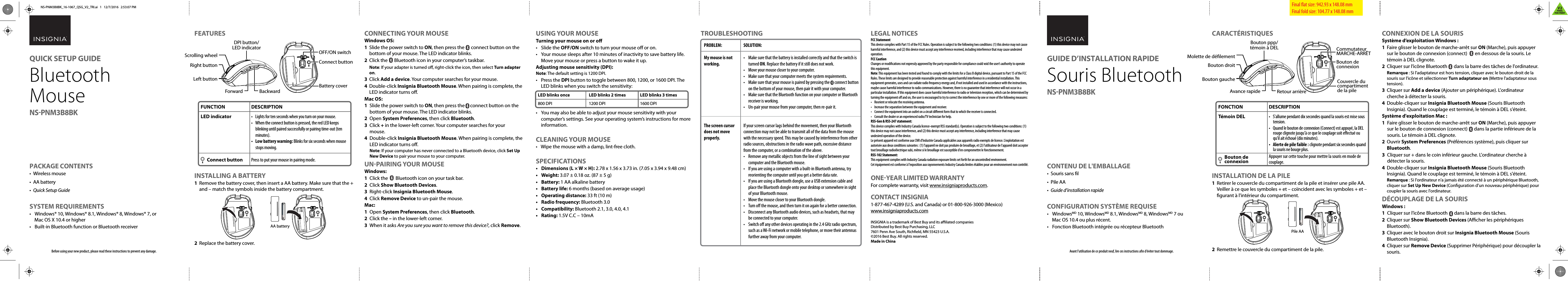 FEATURESINSTALLING A BATTERY1  Remove the battery cover, then insert a AA battery. Make sure that the + and – match the symbols inside the battery compartment.2  Replace the battery cover.TROUBLESHOOTINGCONNECTING YOUR MOUSEWindows OS:1  Slide the power switch to ON, then press the      connect button on the bottom of your mouse. The LED indicator blinks.2  Click the      Bluetooth icon in your computer’s taskbar. Note: If your adapter is turned o, right-click the icon, then select Turn adapter on.3 Click Add a device. Your computer searches for your mouse.4 Double-click Insignia Bluetooth Mouse. When pairing is complete, the LED indicator turns o.Mac OS:1  Slide the power switch to ON, then press the     connect button on the bottom of your mouse. The LED indicator blinks.2 Open System Preferences, then click Bluetooth.3 Click + in the lower-left corner. Your computer searches for your    mouse.4 Double-click Insignia Bluetooth Mouse. When pairing is complete, the LED indicator turns o. Note: If your computer has never connected to a Bluetooth device, click Set Up New Device to pair your mouse to your computer. UN-PAIRING YOUR MOUSEWindows:1  Click the       Bluetooth icon on your task bar.2 Click Show Bluetooth Devices.3  Right-click Insignia Bluetooth Mouse.4  Click Remove Device to un-pair the mouse.Mac:1 Open System Preferences, then click Bluetooth.2 Click the – in the lower-left corner.3  When it asks Are you sure you want to remove this device?, click Remove.LEGAL NOTICESFCC StatementThis device complies with Part 15 of the FCC Rules. Operation is subject to the following two conditions: (1) this device may not cause harmful interference, and (2) this device must accept any interference received, including interference that may cause undesired operation.FCC CautionChanges or modications not expressly approved by the party responsible for compliance could void the user’s authority to operate this equipment.Note: This equipment has been tested and found to comply with the limits for a Class B digital device, pursuant to Part 15 of the FCC Rules. These limits are designed to provide reasonable protection against harmful interference in a residential installation. This equipment generates, uses and can radiate radio frequency energy and, if not installed and used in accordance with the instructions, maybe cause harmful interference to radio communications. However, there is no guarantee that interference will not occur in a particular installation. If this equipment does cause harmful interference to radio or television reception, which can be determined by turning the equipment o and on, the user is encouraged to try to correct the interference by one or more of the following measures:•  Reorient or relocate the receiving antenna.•  Increase the separation between the equipment and receiver.•  Connect the equipment into an outlet on a circuit dierent form that to which the receiver is connected.•  Consult the dealer or an experienced radio/TV technician for help.RSS-Gen &amp; RSS-247 statement:This device complies with Industry Canada licence-exempt RSS standard(s). Operation is subject to the following two conditions: (1) this device may not cause interference, and (2) this device must accept any interference, including interference that may cause undesired operation of the device.Le présent appareil est conforme aux CNR d&apos;Industrie Canada applicables aux appareils radio exempts de licence. L&apos;exploitation est autorisée aux deux conditions suivantes : (1) l&apos;appareil ne doit pas produire de brouillage, et (2) l&apos;utilisateur de l&apos;appareil doit accepter tout brouillage radioélectrique subi, même si le brouillage est susceptible d&apos;en compromettre le fonctionnement.RSS-102 Statement:This equipment complies with Industry Canada radiation exposure limits set forth for an uncontrolled environment.Cet équipement est conforme à l&apos;exposition aux rayonnements Industry Canada limites établies pour un environnement non contrôlé.ONE-YEAR LIMITED WARRANTYFor complete warranty, visit www.insigniaproducts.com.CONTACT INSIGNIA1-877-467-4289 (U.S. and Canada) or 01-800-926-3000 (Mexico)www.insigniaproducts.comINSIGNIA is a trademark of Best Buy and its aliated companiesDistributed by Best Buy Purchasing, LLC7601 Penn Ave South, Richeld, MN 55423 U.S.A.©2016 Best Buy. All rights reserved.Made in ChinaBefore using your new product, please read these instructions to prevent any damage.PACKAGE CONTENTS• Wireless mouse• AA battery •  Quick Setup GuideSYSTEM REQUIREMENTS•  Windows® 10, Windows® 8.1, Windows® 8, Windows® 7, or Mac OS X 10.4 or higher•  Built-in Bluetooth function or Bluetooth receiverUSING YOUR MOUSETurning your mouse on or o• Slide the OFF/ON switch to turn your mouse o or on.•  Your mouse sleeps after 10 minutes of inactivity to save battery life. Move your mouse or press a button to wake it up.Adjusting mouse sensitivity (DPI):Note: The default setting is 1200 DPI.• Press the DPI button to toggle between 800, 1200, or 1600 DPI. The LED blinks when you switch the sensitivity:•  You may also be able to adjust your mouse sensitivity with your computer’s settings. See your operating system’s instructions for more information.CLEANING YOUR MOUSE•  Wipe the mouse with a damp, lint-free cloth.SPECIFICATIONS•  Dimensions (L × W × H): 2.78 x 1.56 x 3.73 in. (7.05 x 3.94 x 9.48 cm)• Weight: 3.07 ± 0.18 oz. (87 ± 5 g)• Battery: 1 AA alkaline battery• Battery life: 6 months (based on average usage)• Operating distance: 33 ft (10 m)•   Radio frequency: Bluetooth 3.0•   Compatibility: Bluetooth 2.1, 3.0, 4.0, 4.1•   Rating: 1.5V C.C – 10mAFinal at size: 942.93 x 148.08 mm Final fold size: 104.77 x 148.08 mmFUNCTIONLED indicator       Connect buttonDESCRIPTION•  Lights for ten seconds when you turn on your mouse.•  When the connect button is pressed, the red LED keeps blinking until paired successfully or pairing time-out (ten minutes).•  Low battery warning: Blinks for six seconds when mouse stops moving.Press to put your mouse in pairing mode.QUICK SETUP GUIDEBluetooth Mouse NS-PNM3B8BKPROBLEM:My mouse is not working.The screen cursor does not move properly.SOLUTION:•  Make sure that the battery is installed correctly and that the switch is turned ON. Replace the battery if it still does not work.•  Move your mouse closer to your computer.•  Make sure that your computer meets the system requirements.•  Make sure that your mouse is paired by pressing the      connect button on the bottom of your mouse, then pair it with your computer.•  Make sure that the Bluetooth function on your computer or Bluetooth receiver is working.•  Un-pair your mouse from your computer, then re-pair it.If your screen cursor lags behind the movement, then your Bluetooth connection may not be able to transmit all of the data from the mouse with the necessary speed. This may be caused by interference from other radio sources, obstructions in the radio wave path, excessive distance from the computer, or a combination of the above.•  Remove any metallic objects from the line of sight between your computer and the Bluetooth mouse.•  If you are using a computer with a built-in Bluetooth antenna, try reorienting the computer until you get a better data rate.•  If you are using a Bluetooth dongle, use a USB extension cable and place the Bluetooth dongle onto your desktop or somewhere in sight of your Bluetooth mouse.•  Move the mouse closer to your Bluetooth dongle.•  Turn o the mouse, and then turn it on again for a better connection.•  Disconnect any Bluetooth audio devices, such as headsets, that may be connected to your computer.•  Switch o any other devices operating in the 2.4 GHz radio spectrum, such as a Wi-Fi network or mobile telephone, or move their antennas further away from your computer.BackwardForwardLeft buttonRight buttonScrolling wheelDPI button/LED indicatorBattery cover OFF/ON switchConnect buttonAA batteryLED blinks once800 DPILED blinks 2 times1200 DPILED blinks 3 times1600 DPICARACTÉRISTIQUESINSTALLATION DE LA PILE1  Retirer le couvercle du compartiment de la pile et insérer une pile AA. Veiller à ce que les symboles + et – coïncident avec les symboles + et – gurant à l&apos;intérieur du compartiment.2  Remettre le couvercle du compartiment de la pile.CONNEXION DE LA SOURISSystème d’exploitation Windows :1  Faire glisser le bouton de marche-arrêt sur ON (Marche), puis appuyer sur le bouton de connexion (connect)       en dessous de la souris. Le témoin à DEL clignote.2  Cliquer sur l’icône Bluetooth      dans la barre des tâches de l&apos;ordinateur. Remarque : Si l&apos;adaptateur est hors tension, cliquer avec le bouton droit de la souris sur l&apos;icône et sélectionner Turn adaptateur on (Mettre l&apos;adaptateur sous tension).3 Cliquer sur Add a device (Ajouter un périphérique). L&apos;ordinateur cherche à détecter la souris.4 Double-cliquer sur Insignia Bluetooth Mouse (Souris Bluetooth Insignia). Quand le couplage est terminé, le témoin à DEL s&apos;éteint.Système d&apos;exploitation Mac :1  Faire glisser le bouton de marche-arrêt sur ON (Marche), puis appuyer sur le bouton de connexion (connect)      dans la partie inférieure de la souris. Le témoin à DEL clignote.2 Ouvrir System Preferences (Préférences système), puis cliquer sur Bluetooth.3  Cliquer sur + dans le coin inférieur gauche. L&apos;ordinateur cherche à détecter la souris.4 Double-cliquer sur Insignia Bluetooth Mouse (Souris Bluetooth Insignia). Quand le couplage est terminé, le témoin à DEL s&apos;éteint. Remarque : Si l&apos;ordinateur n&apos;a jamais été connecté à un périphérique Bluetooth, cliquer sur Set Up New Device (Conguration d’un nouveau périphérique) pour coupler la souris avec l&apos;ordinateur. DÉCOUPLAGE DE LA SOURISWindows :1  Cliquer sur l’icône Bluetooth      dans la barre des tâches.2 Cliquer sur Show Bluetooth Devices (Acher les périphériques Bluetooth).3  Cliquer avec le bouton droit sur Insignia Bluetooth Mouse (Souris Bluetooth Insignia).4  Cliquer sur Remove Device (Supprimer Périphérique) pour découpler la souris.Avant l’utilisation de ce produit neuf, lire ces instructions an d&apos;éviter tout dommage.CONTENU DE L&apos;EMBALLAGE• Souris sans l• Pile AA •  Guide d’installation rapideCONFIGURATION SYSTÈME REQUISE• WindowsMD 10, WindowsMD 8.1, WindowsMD 8, WindowsMD 7 ou Mac OS 10.4 ou plus récent.•  Fonction Bluetooth intégrée ou récepteur BluetoothFONCTIONTémoin DEL       Bouton de          connexionDESCRIPTION•  S&apos;allume pendant dix secondes quand la souris est mise sous tension.•  Quand le bouton de connexion (Connect) est appuyé, la DEL rouge clignote jusqu&apos;à ce que le couplage soit eectué ou qu&apos;il ait échoué (dix minutes).•  Alerte de pile faible : clignote pendant six secondes quand la souris ne bouge plus.Appuyer sur cette touche pour mettre la souris en mode de couplage.GUIDE D’INSTALLATION RAPIDE Souris Bluetooth NS-PNM3B8BKRetour arrièreAvance rapideBouton gaucheBouton droitMolette de délementBouton ppp/témoin à DELCouvercle du compartiment de la pileCommutateur MARCHE-ARRÊTBouton de connexionPile AANS-PNM3B8BK_16-1067_QSG_V2_TRI.ai   1   12/7/2016   2:53:07 PMNS-PNM3B8BK_16-1067_QSG_V2_TRI.ai   1   12/7/2016   2:53:07 PMV2FINALFOR PRINT