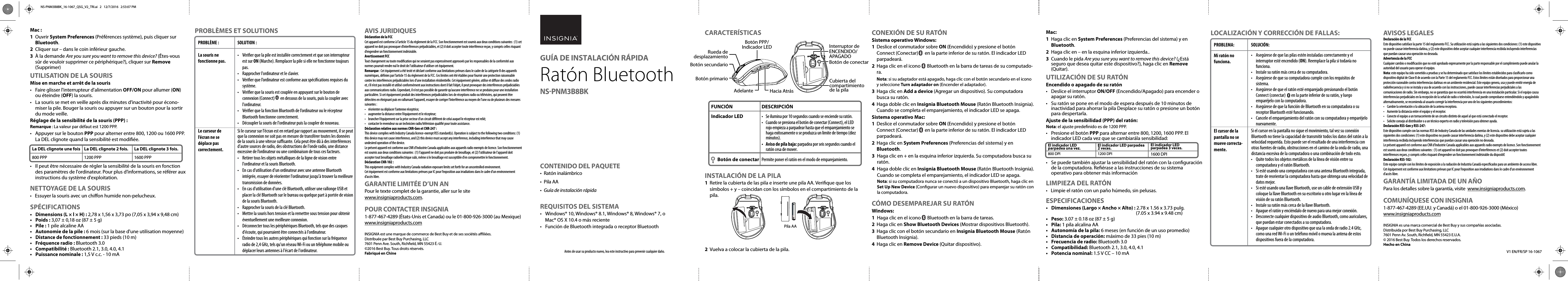 V1 EN/FR/SP 16-1067PROBLÈMES ET SOLUTIONS AVIS JURIDIQUESDéclaration de la FCCCet appareil est conforme à l’article 15 du règlement de la FCC. Son fonctionnement est soumis aux deux conditions suivantes : (1) cet appareil ne doit pas provoquer d’interférences préjudiciables, et (2) il doit accepter toute interférence reçue, y compris celles risquant d’engendrer un fonctionnement indésirable.Avertissement FCCTout changement ou toute modication qui ne seraient pas expressément approuvés par les responsables de la conformité aux normes pourrait rendre nul le droit de l’utilisateur d’utiliser cet équipement.Remarque : Cet équipement a été testé et déclaré conforme aux limitations prévues dans le cadre de la catégorie B des appareils numériques, dénies par l’article 15 du règlement de la FCC. Ces limites ont été établies pour fournir une protection raisonnable contre les interférences préjudiciables lors d’une installation résidentielle. Cet équipement génère, utilise et diuse des ondes radio et, s’il n’est pas installé et utilisé conformément aux instructions dont il fait l’objet, il peut provoquer des interférences préjudiciables aux communications radio. Cependant, il n&apos;est pas possible de garantir qu’aucune interférence ne se produira pour une installation particulière. Si cet équipement produit des interférences préjudiciables lors de réceptions radio ou télévisées, qui peuvent être détectées en éteignant puis en rallumant l’appareil, essayer de corriger l’interférence au moyen de l’une ou de plusieurs des mesures suivantes :•  réorienter ou déplacer l’antenne réceptrice;•  augmenter la distance entre l’équipement et le récepteur;•  brancher l’équipement sur la prise secteur d’un circuit diérent de celui auquel le récepteur est relié;•  contacter le revendeur ou un technicien radio/télévision qualié pour toute assistance.Déclaration relative aux normes CNR-Gen et CNR-247 :This device complies with Industry Canada licence-exempt RSS standard(s). Operation is subject to the following two conditions: (1) this device may not cause interference, and (2) this device must accept any interference, including interference that may cause undesired operation of the device.Le présent appareil est conforme aux CNR d&apos;Industrie Canada applicables aux appareils radio exempts de licence. Son fonctionnement est soumis aux deux conditions suivantes : (1) l&apos;appareil ne doit pas produire de brouillage, et (2) l&apos;utilisateur de l&apos;appareil doit accepter tout brouillage radioélectrique subi, même si le brouillage est susceptible d&apos;en compromettre le fonctionnement.Déclaration CNR-102 :This equipment complies with Industry Canada radiation exposure limits set forth for an uncontrolled environment.Cet équipement est conforme aux limitations prévues par IC pour l’exposition aux irradiations dans le cadre d’un environnement d’accès libre.GARANTIE LIMITÉE D’UN ANPour le texte complet de la garantie, aller sur le site www.insigniaproducts.com.POUR CONTACTER INSIGNIA1-877-467-4289 (États-Unis et Canada) ou le 01-800-926-3000 (au Mexique)www.insigniaproducts.comINSIGNIA est une marque de commerce de Best Buy et de ses sociétés aliées.Distribuée par Best Buy Purchasing, LLC7601 Penn Ave. South, Richeld, MN 55423 É.-U.©2016 Best Buy. Tous droits réservés.Fabriqué en ChineMac :1 Ouvrir System Preferences (Préférences système), puis cliquer sur Bluetooth.2  Cliquer sur – dans le coin inférieur gauche.3  À la demande Are you sure you want to remove this device? (Êtes-vous sûr de vouloir supprimer ce périphérique?), cliquer sur Remove (Supprimer)UTILISATION DE LA SOURISMise en marche et arrêt de la souris•  Faire glisser l&apos;interrupteur d&apos;alimentation OFF/ON pour allumer (ON) ou éteindre (OFF) la souris.•  La souris se met en veille après dix minutes d’inactivité pour écono-miser la pile. Bouger la souris ou appuyer sur un bouton pour la sortir du mode veille.Réglage de la sensibilité de la souris (PPP) :Remarque : La valeur par défaut est 1200 PPP.•  Appuyer sur le bouton PPP pour alterner entre 800, 1200 ou 1600 PPP. La DEL clignote quand la sensibilité est modiée.•  Il peut être nécessaire de régler la sensibilité de la souris en fonction des paramètres de l&apos;ordinateur. Pour plus d’informations, se référer aux instructions du système d&apos;exploitation.NETTOYAGE DE LA SOURIS•  Essuyer la souris avec un chion humide non-pelucheux.SPÉCIFICATIONS•  Dimensions (L × l × H) : 2,78 x 1,56 x 3,73 po (7,05 x 3,94 x 9,48 cm)• Poids : 3,07 ± 0,18 oz (87 ± 5 g)• Pile : 1 pile alcaline AA•  Autonomie de la pile : 6 mois (sur la base d&apos;une utilisation moyenne)•  Distance de fonctionnement : 33 pieds (10 m)•  Fréquence radio : Bluetooth 3.0• Compatibilité : Bluetooth 2.1, 3.0, 4.0, 4.1•  Puissance nominale : 1,5 V c.c. - 10 mAPROBLÈME :La souris ne fonctionne pas.Le curseur de l’écran ne se déplace pas correctement.SOLUTION :•  Vérier que la pile est installée correctement et que son interrupteur est sur ON (Marche). Remplacer la pile si elle ne fonctionne toujours pas.•  Rapprocher l&apos;ordinateur et le clavier.•  Vérier que l’ordinateur est conforme aux spécications requises du système.•  Vérier que la souris est couplée en appuyant sur le bouton de connexion (Connect)       en dessous de la souris, puis la coupler avec l&apos;ordinateur.•  Vérier que la fonction Bluetooth de l’ordinateur ou le récepteur Bluetooth fonctionne correctement.•  Découpler la souris de l&apos;ordinateur puis la coupler de nouveau.Si le curseur sur l&apos;écran est en retard par rapport au mouvement, il se peut que la connexion ne soit pas en mesure de transférer toutes les données de la souris à une vitesse susante. Cela peut être dû à des interférences d&apos;autre sources de radio, des obstructions de l&apos;onde radio, une distance excessive de l’ordinateur ou une combinaison de tous ces facteurs.•  Retirer tous les objets métalliques de la ligne de vision entre l&apos;ordinateur et la souris Bluetooth.•  En cas d&apos;utilisation d&apos;un ordinateur avec une antenne Bluetooth intégrée, essayer de réorienter l&apos;ordinateur jusqu&apos;à trouver la meilleure transmission de données.•  En cas d&apos;utilisation d&apos;une clé Bluetooth, utiliser une rallonge USB et placer la clé Bluetooth sur le bureau ou quelque part à portée de vision de la souris Bluetooth.•  Rapprocher la souris de la clé Bluetooth.•  Mettre la souris hors tension et la remettre sous tension pour obtenir éventuellement une meilleure connexion.•  Déconnecter tous les périphériques Bluetooth, tels que des casques d&apos;écoute, qui pourraient être connectés à l&apos;ordinateur.•  Éteindre tous les autres périphériques qui fonction sur la fréquence radio de 2,4 GHz, tels qu&apos;un réseau Wi-Fi ou un téléphone mobile ou déplacer leurs antennes à l&apos;écart de l&apos;ordinateur.La DEL clignote une fois800 PPPLa DEL clignote 2 fois.1200 PPPLa DEL clignote 3 fois.1600 PPPCARACTERÍSTICASINSTALACIÓN DE LA PILA1  Retire la cubierta de las pila e inserte une pila AA. Verique que los símbolos + y – coincidan con los símbolos en el compartimiento de la pila.2  Vuelva a colocar la cubierta de la pila.LOCALIZACIÓN Y CORRECCIÓN DE FALLAS:CONEXIÓN DE SU RATÓNSistema operativo Windows:1  Deslice el conmutador sobre ON (Encendido) y presione el botón Connect (Conectar)      en la parte inferior de su ratón. El indicador LED parpadeará.2  Haga clic en el icono      Bluetooth en la barra de tareas de su computado-ra. Nota: si su adaptador está apagado, haga clic con el botón secundario en el icono y seleccione Turn adaptador on (Encender el adaptador).3  Haga clic en Add a device (Agregar un dispositivo). Su computadora busca su ratón.4  Haga doble clic en Insignia Bluetooth Mouse (Ratón Bluetooth Insignia). Cuando se completa el emparejamiento, el indicador LED se apaga.Sistema operativo Mac:1  Deslice el conmutador sobre ON (Encendido) y presione el botón Connect (Conectar)      en la parte inferior de su ratón. El indicador LED parpadeará.2  Haga clic en System Preferences (Preferencias del sistema) y en Bluetooth.3  Haga clic en + en la esquina inferior izquierda. Su computadora busca su ratón.4  Haga doble clic en Insignia Bluetooth Mouse (Ratón Bluetooth Insignia). Cuando se completa el emparejamiento, el indicador LED se apaga. Nota: si su computadora nunca se conectó a un dispositivo Bluetooth, haga clic en Set Up New Device (Congurar un nuevo dispositivo) para emparejar su ratón con la computadora. CÓMO DESEMPAREJAR SU RATÓNWindows:1  Haga clic en el icono      Bluetooth en la barra de tareas.2  Haga clic en Show Bluetooth Devices (Mostrar dispositivos Bluetooth).3  Haga clic con el botón secundario en Insignia Bluetooth Mouse (Ratón Bluetooth Insignia).4  Haga clic en Remove Device (Quitar dispositivo).AVISOS LEGALESDeclaración de la FCCEste dispositivo satisface la parte 15 del reglamento FCC. Su utilización está sujeta a las siguientes dos condiciones: (1) este dispositivo no puede causar interferencia dañina, y (2) este dispositivo debe aceptar cualquier interferencia recibida incluyendo interferencias que puedan causar una operación no deseada.Advertencia de la FCCCualquier cambio o modicación que no esté aprobado expresamente por la parte responsable por el cumplimiento puede anular la autoridad del usuario para operar el equipo.Nota: este equipo ha sido sometido a pruebas y se ha determinado que satisface los límites establecidos para clasicarlo como dispositivo digital de Clase B de acuerdo con la Parte 15 del reglamento FCC. Estos límites están diseñados para proporcionar una protección razonable contra interferencias dañinas en un ambiente residencial. Este equipo genera, usa y puede emitir energía de radiofrecuencia y si no se instala y usa de acuerdo con las instrucciones, puede causar interferencias perjudiciales a las comunicaciones de radio. Sin embargo, no se garantiza que no ocurrirá interferencia en una instalación particular. Si el equipo causa interferencias perjudiciales en la recepción de la señal de radio o televisión, lo cual puede comprobarse entendiéndolo y apagándolo alternativamente, se recomienda al usuario corregir la interferencia por uno de los siguientes procedimientos:•  Cambie la orientación o la ubicación de la antena receptora.•  Aumente la distancia entre el equipo y el receptor.•  Conecte el equipo a un tomacorriente de un circuito distinto de aquel al que está conectado el receptor.•  Solicite consejo al distribuidor o a un técnico experto en radio y televisión para obtener ayuda.Declaración RSS-Gen y RSS-247:Este dispositivo cumple con las normas RSS de Industry Canada de las unidades exentas de licencia. su utilización está sujeta a las siguientes dos condiciones: (1) este dispositivo no puede causar interferencia dañina, y (2) este dispositivo debe aceptar cualquier interferencia recibida incluyendo interferencias que puedan causar una operación no deseada.Le présent appareil est conforme aux CNR d&apos;Industrie Canada applicables aux appareils radio exempts de licence. Son fonctionnement est soumis aux deux conditions suivantes : (1) cet appareil ne doit pas provoquer d’interférences et (2) doit accepter toutes interférences reçues, y compris celles risquant d’engendrer un fonctionnement indésirable du dispositif.Declaración RSS-102:Este equipo cumple con los límites de exposición a la radiación de Industria Canadá especicados para un ambiente de acceso libre.Cet équipement est conforme aux limitations prévues par IC pour l’exposition aux irradiations dans le cadre d’un environnement d’accès libre.GARANTÍA LIMITADA DE UN AÑOPara los detalles sobre la garantía, visite  www.insigniaproducts.com.COMUNÍQUESE CON INSIGNIA1-877-467-4289 (EE.UU. y Canadá) o el 01-800-926-3000 (México)www.insigniaproducts.comINSIGNIA es una marca comercial de Best Buy y sus compañías asociadas.Distribuida por Best Buy Purchasing, LLC7601 Penn Av. South, Richeld, MN 55423 E.U.A.© 2016 Best Buy. Todos los derechos reservados.Hecho en ChinaAntes de usar su producto nuevo, lea este instructivo para prevenir cualquier daño.CONTENIDO DEL PAQUETE• Ratón inalámbrico• Pila AA •  Guía de instalación rápidaREQUISITOS DEL SISTEMA•  Windows® 10, Windows® 8.1, Windows® 8, Windows® 7, o Mac® OS X 10.4 o más reciente•  Función de Bluetooth integrada o receptor BluetoothMac:1  Haga clic en System Preferences (Preferencias del sistema) y en Bluetooth.2  Haga clic en – en la esquina inferior izquierda..3  Cuando le pida Are you sure you want to remove this device? (¿Está seguro que desea quitar este dispositivo?), haga clic en Remove (Quitar).UTILIZACIÓN DE SU RATÓNEncendido o apagado de su ratón•  Deslice el interruptor ON/OFF (Encendido/Apagado) para encender o apagar su ratón.•  Su ratón se pone en el modo de espera después de 10 minutos de inactividad para ahorrar la pila Desplace su ratón o presione un botón para despertarla.Ajuste de la sensibilidad (PPP) del ratón:Nota: el ajuste predenido es de 1200 PPP.•  Presione el botón PPP para alternar entre 800, 1200, 1600 PPP. El indicador LED cada vez que se cambiarála sensibilidad:•  Se puede también ajustar la sensibilidad del ratón con la conguración de la computadora. Reérase a las instrucciones de su sistema operativo para obtener más informaciónLIMPIEZA DEL RATÓN•  Limpie el ratón con un paño húmedo, sin pelusas.ESPECIFICACIONES•  Dimensiones (Largo × Ancho × Alto) : 2.78 x 1.56 x 3.73 pulg.                  (7.05 x 3.94 x 9.48 cm)• Peso: 3.07 ± 0.18 oz (87 ± 5 g)• Pila: 1 pila alcalina AA•  Autonomía de la pila: 6 meses (en función de un uso promedio)•  Distancia de operación: máximo de 33 pies (10 m)•   Frecuencia de radio: Bluetooth 3.0•   Compatibilidad: Bluetooth 2.1, 3.0, 4.0, 4.1•   Potencia nominal: 1.5 V CC – 10 mAFUNCIÓNIndicador LED       Botón de conectarDESCRIPCIÓN•  Se ilumina por 10 segundos cuando se enciende su ratón.•  Cuando se presiona el botón de conectar (Connect), el LED rojo empieza a parpadear hasta que el emparejamiento se haga exitosamente o se produzca un limite de tiempo (diez minutos).•  Aviso de pila baja: parpadea por seis segundos cuando el ratón cesa de mover.Permite poner el ratón en el modo de emparejamiento.GUÍA DE INSTALACIÓN RÁPIDARatón Bluetooth NS-PNM3B8BKPROBLEMA:Mi ratón no funciona.El cursor de la pantalla no se mueve correcta-mente.SOLUCIÓN:•  Asegúrese de que las pilas estén instaladas correctamente y el interruptor esté encendido (ON). Reemplace la pila si todavía no funciona.•  Instale su ratón más cerca de su computadora.•  Asegúrese de que su computadora cumple con los requisitos de sistema.•  Asegúrese de que el ratón esté emparejado presionando el botón Connect (conectar)       en la parte inferior de su ratón, y luego emparéjelo con la computadora.•  Asegúrese de que la función de Bluetooth en su computadora o su receptor Bluetooth esté funcionando.•  Cancele el emparejamiento del ratón con su computadora y emparéjelo nuevamente.Si el cursor en la pantalla no sigue el movimiento, tal vez su conexión Bluetooth no tiene la capacidad de transmitir todos los datos del ratón a la velocidad requerida. Esto puede ser el resultado de una interferencia con otras fuentes de radio, obstrucciones en el camino de la onda de radio, una distancia excesiva de la computadora o una combinación de todo esto.•  Quite todos los objetos metálicos de la línea de visión entre su computadora y el ratón Bluetooth.•  Si esté usando una computadora con una antena Bluetooth integrada, trate de reorientar la computadora hasta que obtenga una velocidad de datos mejor.•  Si esté usando una llave Bluetooth, use un cable de extensión USB y coloque la llave Bluetooth en su escritorio u otro lugar en la línea de visión de su ratón Bluetooth.•  Instale su ratón más cerca de la llave Bluetooth.•  Apague el ratón y enciéndalo de nuevo para una mejor conexión.•  Desconecte cualquier dispositivo de audio Bluetooth, como auriculares, que puedan estar conectados a su computadora.•  Apague cualquier otro dispositivo que usa la onda de radio 2.4 GHz, como una red Wi-Fi o un teléfono móvil o mueva la antena de estos dispositivos fuera de la computadora.Hacia AtrásAdelanteBotón primarioBotón secundarioRueda de desplazamientoBotón PPP/Indicador LEDCubierta del compartimiento de la pilaInterruptor de ENCENDIDO/APAGADOBotón de conectarPila AAEl indicador LED parpadea una vez.800 DPIEl indicador LED parpadea 2 veces.1200 DPIEl indicador LED parpadea 3 veces.1600 DPINS-PNM3B8BK_16-1067_QSG_V2_TRI.ai   2   12/7/2016   2:53:07 PMNS-PNM3B8BK_16-1067_QSG_V2_TRI.ai   2   12/7/2016   2:53:07 PM