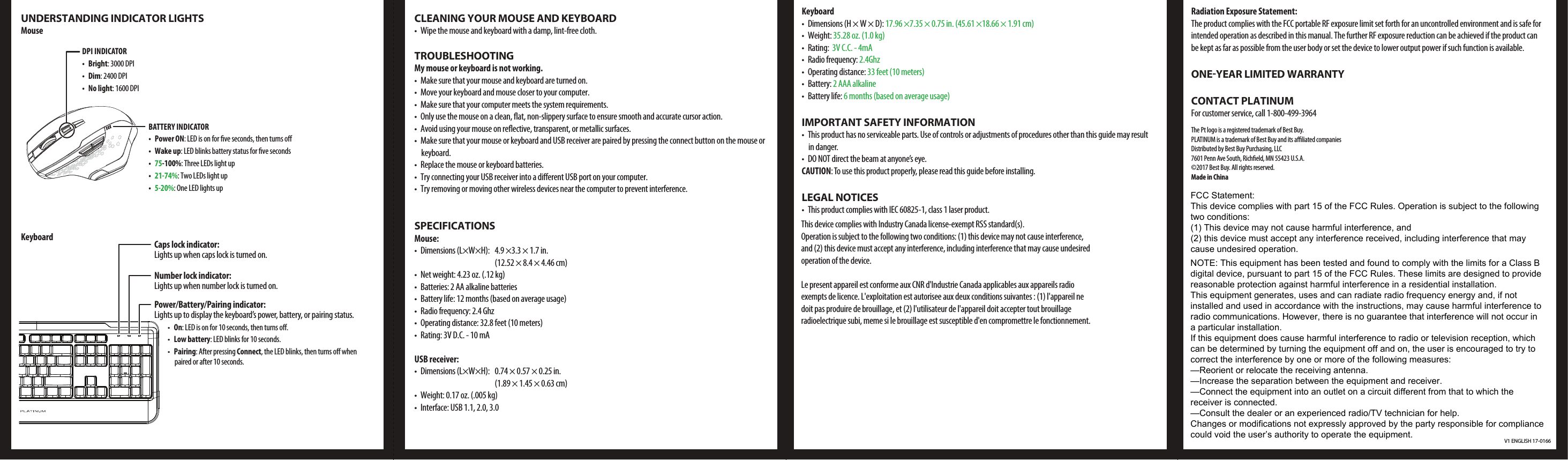 V1 ENGLISH 17-0166UNDERSTANDING INDICATOR LIGHTSMouseKeyboardCLEANING YOUR MOUSE AND KEYBOARD•  Wipe the mouse and keyboard with a damp, lint-free cloth.TROUBLESHOOTINGMy mouse or keyboard is not working.•  Make sure that your mouse and keyboard are turned on.•  Move your keyboard and mouse closer to your computer.•  Make sure that your computer meets the system requirements.•  Only use the mouse on a clean, at, non-slippery surface to ensure smooth and accurate cursor action.•  Avoid using your mouse on reective, transparent, or metallic surfaces.•  Make sure that your mouse or keyboard and USB receiver are paired by pressing the connect button on the mouse or keyboard.•  Replace the mouse or keyboard batteries.•  Try connecting your USB receiver into a dierent USB port on your computer.•  Try removing or moving other wireless devices near the computer to prevent interference.SPECIFICATIONSMouse: •  Dimensions (L×W×H):  4.9 ×3.3 × 1.7 in.(12.52 × 8.4 × 4.46 cm)•  Net weight: 4.23 oz. (.12 kg)•  Batteries: 2 AA alkaline batteries•  Battery life: 12 months (based on average usage)•  Radio frequency: 2.4 Ghz•  Operating distance: 32.8 feet (10 meters)•  Rating: 3V D.C. - 10 mAUSB receiver:•  Dimensions (L×W×H):  0.74 × 0.57 × 0.25 in.(1.89 × 1.45 × 0.63 cm)•  Weight: 0.17 oz. (.005 kg)•  Interface: USB 1.1, 2.0, 3.0Keyboard •  Dimensions (H × W × D): 17.96 ×7.35 × 0.75 in. (45.61 ×18.66 × 1.91 cm)• Weight: 35.28 oz. (1.0 kg)• Rating:  3V C.C. - 4mA• Radio frequency: 2.4Ghz• Operating distance: 33 feet (10 meters)• Battery: 2 AAA alkaline• Battery life: 6 months (based on average usage)IMPORTANT SAFETY INFORMATION•  This product has no serviceable parts. Use of controls or adjustments of procedures other than this guide may result in danger.•  DO NOT direct the beam at anyone’s eye.CAUTION: To use this product properly, please read this guide before installing.LEGAL NOTICES•  This product complies with IEC 60825-1, class 1 laser product.This device complies with Industry Canada license-exempt RSS standard(s).Operation is subject to the following two conditions: (1) this device may not cause interference,and (2) this device must accept any interference, including interference that may cause undesiredoperation of the device.Le present appareil est conforme aux CNR d&apos;Industrie Canada applicables aux appareils radioexempts de licence. L&apos;exploitation est autorisee aux deux conditions suivantes : (1) l&apos;appareil nedoit pas produire de brouillage, et (2) l&apos;utilisateur de l&apos;appareil doit accepter tout brouillageradioelectrique subi, meme si le brouillage est susceptible d&apos;en compromettre le fonctionnement.Radiation Exposure Statement:The product complies with the FCC portable RF exposure limit set forth for an uncontrolled environment and is safe for intended operation as described in this manual. The further RF exposure reduction can be achieved if the product can be kept as far as possible from the user body or set the device to lower output power if such function is available.ONE-YEAR LIMITED WARRANTYCONTACT PLATINUMFor customer service, call 1-800-499-3964The Pt logo is a registered trademark of Best Buy.PLATINUM is a trademark of Best Buy and its aliated companiesDistributed by Best Buy Purchasing, LLC7601 Penn Ave South, Richeld, MN 55423 U.S.A.©2017 Best Buy. All rights reserved.Made in ChinaCaps lock indicator: Lights up when caps lock is turned on.Number lock indicator: Lights up when number lock is turned on.Power/Battery/Pairing indicator: Lights up to display the keyboard’s power, battery, or pairing status.•  On: LED is on for 10 seconds, then turns o.•  Low battery: LED blinks for 10 seconds.•  Pairing: After pressing Connect, the LED blinks, then turns o when paired or after 10 seconds.BATTERY INDICATOR• Power ON: LED is on for ve seconds, then turns o• Wake up: LED blinks battery status for ve seconds•  75-100%: Three LEDs light up•  21-74%: Two LEDs light up•  5-20%: One LED lights upDPI INDICATOR • Bright: 3000 DPI • Dim: 2400 DPI• No light: 1600 DPIFCC Statement:This device complies with part 15 of the FCC Rules. Operation is subject to the following two conditions: (1) This device may not cause harmful interference, and(2) this device must accept any interference received, including interference that may cause undesired operation.NOTE: This equipment has been tested and found to comply with the limits for a Class B digital device, pursuant to part 15 of the FCC Rules. These limits are designed to provide reasonable protection against harmful interference in a residential installation.This equipment generates, uses and can radiate radio frequency energy and, if not installed and used in accordance with the instructions, may cause harmful interference to radio communications. However, there is no guarantee that interference will not occur in a particular installation. If this equipment does cause harmful interference to radio or television reception, which can be determined by turning the equipment off and on, the user is encouraged to try to correct the interference by one or more of the following measures:—Reorient or relocate the receiving antenna.—Increase the separation between the equipment and receiver.—Connect the equipment into an outlet on a circuit different from that to which the receiver is connected.—Consult the dealer or an experienced radio/TV technician for help.Changes or modifications not expressly approved by the party responsible for compliance could void the user’s authority to operate the equipment.