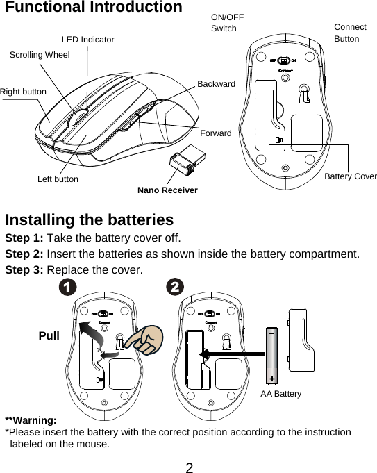  2Functional Introduction              Installing the batteries Step 1: Take the battery cover off. Step 2: Insert the batteries as shown inside the battery compartment. Step 3: Replace the cover.           **Warning: *Please insert the battery with the correct position according to the instruction       labeled on the mouse. AA Battery Pull Left button Right button Battery Cover Scrolling Wheel   Connect  Button  ON/OFFSwitch Nano Receiver LED Indicator Backward Forward