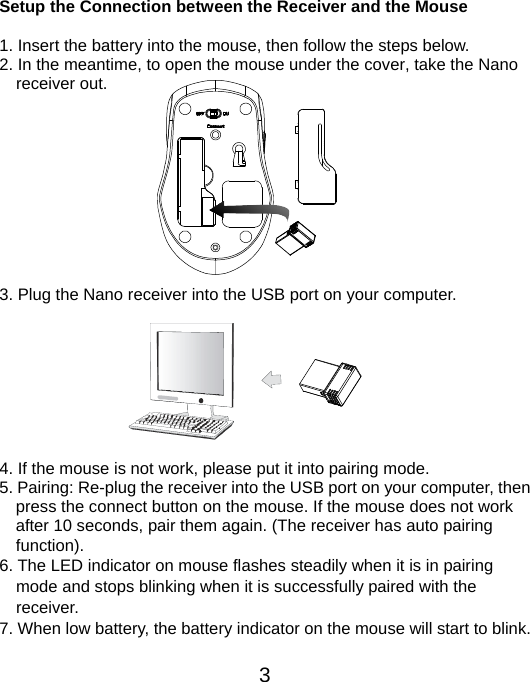  3 Setup the Connection between the Receiver and the Mouse  1. Insert the battery into the mouse, then follow the steps below. 2. In the meantime, to open the mouse under the cover, take the Nano     receiver out.           3. Plug the Nano receiver into the USB port on your computer.         4. If the mouse is not work, please put it into pairing mode. 5. Pairing: Re-plug the receiver into the USB port on your computer, then press the connect button on the mouse. If the mouse does not work after 10 seconds, pair them again. (The receiver has auto pairing function). 6. The LED indicator on mouse flashes steadily when it is in pairing     mode and stops blinking when it is successfully paired with the   receiver.  7. When low battery, the battery indicator on the mouse will start to blink.  