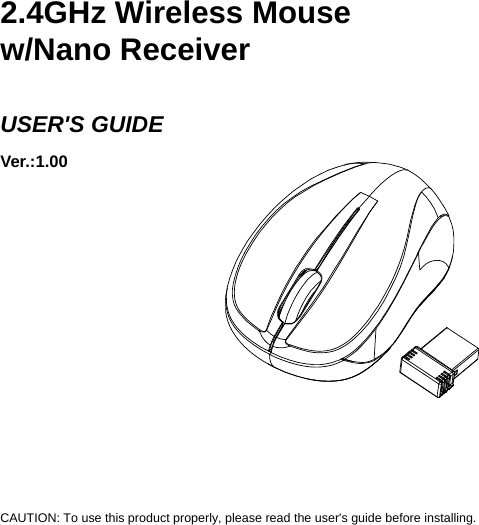     2.4GHz Wireless Mouse w/Nano Receiver  USER&apos;S GUIDE Ver.:1.00             CAUTION: To use this product properly, please read the user&apos;s guide before installing. 