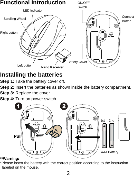  2Functional Introduction             Installing the batteries Step 1: Take the battery cover off. Step 2: Insert the batteries as shown inside the battery compartment. Step 3: Replace the cover. Step 4: Turn on power switch.            **Warning: *Please insert the battery with the correct position according to the instruction       labeled on the mouse. AAA Battery Left button Right button Battery Cover Scrolling Wheel  Connect  Button  ON/OFF Switch Nano Receiver LED Indicator Pull 1st 2nd 