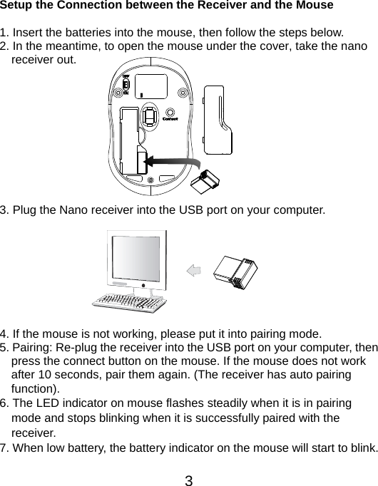  3 Setup the Connection between the Receiver and the Mouse  1. Insert the batteries into the mouse, then follow the steps below. 2. In the meantime, to open the mouse under the cover, take the nano     receiver out.           3. Plug the Nano receiver into the USB port on your computer.         4. If the mouse is not working, please put it into pairing mode. 5. Pairing: Re-plug the receiver into the USB port on your computer, then press the connect button on the mouse. If the mouse does not work after 10 seconds, pair them again. (The receiver has auto pairing function). 6. The LED indicator on mouse flashes steadily when it is in pairing     mode and stops blinking when it is successfully paired with the   receiver.  7. When low battery, the battery indicator on the mouse will start to blink.  