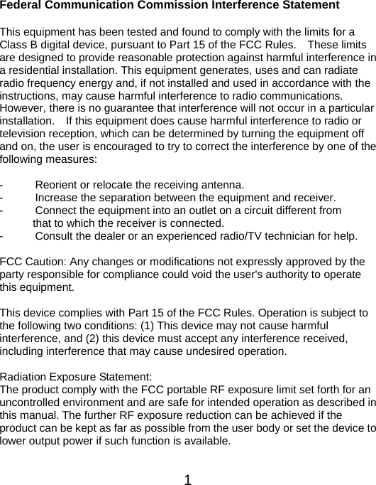  1Federal Communication Commission Interference Statement  This equipment has been tested and found to comply with the limits for a Class B digital device, pursuant to Part 15 of the FCC Rules.    These limits are designed to provide reasonable protection against harmful interference in a residential installation. This equipment generates, uses and can radiate radio frequency energy and, if not installed and used in accordance with the instructions, may cause harmful interference to radio communications.   However, there is no guarantee that interference will not occur in a particular installation.    If this equipment does cause harmful interference to radio or television reception, which can be determined by turning the equipment off and on, the user is encouraged to try to correct the interference by one of the following measures:  -  Reorient or relocate the receiving antenna. -  Increase the separation between the equipment and receiver. -  Connect the equipment into an outlet on a circuit different from                       that to which the receiver is connected. -  Consult the dealer or an experienced radio/TV technician for help.  FCC Caution: Any changes or modifications not expressly approved by the party responsible for compliance could void the user&apos;s authority to operate this equipment.  This device complies with Part 15 of the FCC Rules. Operation is subject to the following two conditions: (1) This device may not cause harmful interference, and (2) this device must accept any interference received, including interference that may cause undesired operation.  Radiation Exposure Statement: The product comply with the FCC portable RF exposure limit set forth for an uncontrolled environment and are safe for intended operation as described in this manual. The further RF exposure reduction can be achieved if the product can be kept as far as possible from the user body or set the device to lower output power if such function is available.  