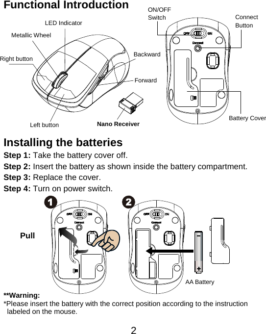  2Functional Introduction             Installing the batteries Step 1: Take the battery cover off. Step 2: Insert the battery as shown inside the battery compartment. Step 3: Replace the cover. Step 4: Turn on power switch.           **Warning: *Please insert the battery with the correct position according to the instruction       labeled on the mouse. AA Battery Left button Right button Battery Cover Metallic Wheel Connect  Button  ON/OFFSwitch Nano Receiver LED Indicator Pull Backward Forward