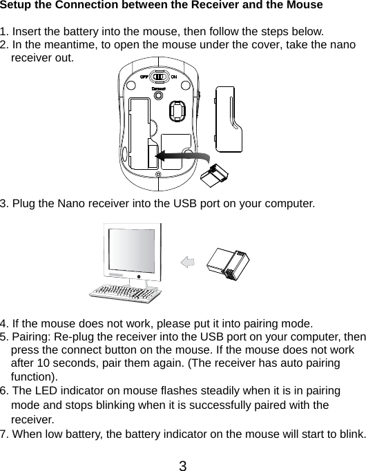  3 Setup the Connection between the Receiver and the Mouse  1. Insert the battery into the mouse, then follow the steps below. 2. In the meantime, to open the mouse under the cover, take the nano     receiver out.           3. Plug the Nano receiver into the USB port on your computer.         4. If the mouse does not work, please put it into pairing mode. 5. Pairing: Re-plug the receiver into the USB port on your computer, then press the connect button on the mouse. If the mouse does not work after 10 seconds, pair them again. (The receiver has auto pairing function). 6. The LED indicator on mouse flashes steadily when it is in pairing     mode and stops blinking when it is successfully paired with the   receiver.  7. When low battery, the battery indicator on the mouse will start to blink.  