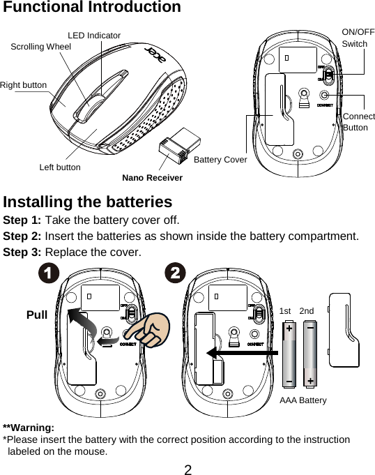 Functional Introduction            Installing the batteries Step 1: Take the battery cover off. Step 2: Insert the batteries as shown inside the battery compartment. Step 3: Replace the cover.              **Warning: *Please insert the battery with the correct position according to the instruction      labeled on the mouse. AAA Battery Left button Right button  Battery Cover Scrolling Wheel Connect   Button   ON/OFF Switch  Nano Receiver Pull 1st  2nd LED Indicator  2 