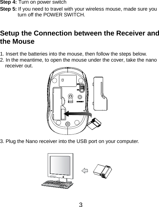                                                Step 4: Turn on power switch Step 5: If you need to travel with your wireless mouse, made sure you turn off the POWER SWITCH.   Setup the Connection between the Receiver and the Mouse  1. Insert the batteries into the mouse, then follow the steps below. 2. In the meantime, to open the mouse under the cover, take the nano     receiver out.             3. Plug the Nano receiver into the USB port on your computer.           3 