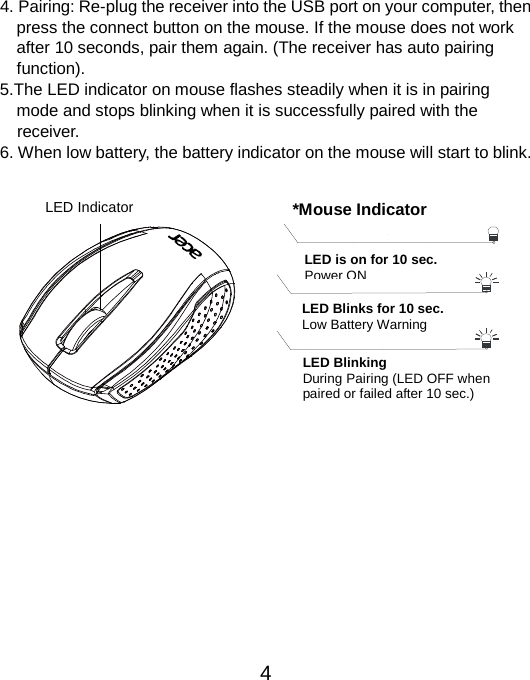 4. Pairing: Re-plug the receiver into the USB port on your computer, then   press the connect button on the mouse. If the mouse does not work   after 10 seconds, pair them again. (The receiver has auto pairing   function). 5.The LED indicator on mouse flashes steadily when it is in pairing   mode and stops blinking when it is successfully paired with the   receiver.     6. When low battery, the battery indicator on the mouse will start to blink.    LED Indicator  *Mouse Indicator  LED Blinks for 10 sec. Low Battery Warning  LED is on for 10 sec. Power ON     LED Blinking During Pairing (LED OFF when   paired or failed after 10 sec.)   4 