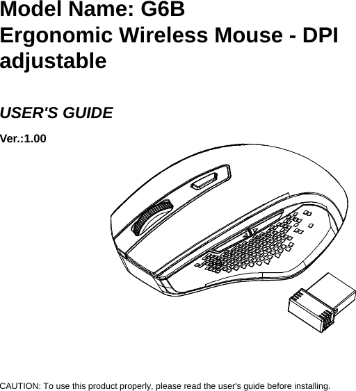    Model Name: G6B Ergonomic Wireless Mouse - DPI adjustable  USER&apos;S GUIDE Ver.:1.00             CAUTION: To use this product properly, please read the user&apos;s guide before installing. 