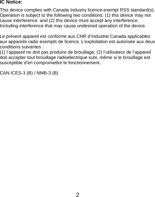  2IC Notice: This device complies with Canada Industry licence-exempt RSS standard(s). Operation is subject to the following two conditions: (1) this device may not cause interference. and (2) this device must accept any interference. Including interference that may cause undesired operation of the device.  Le présent appareil est conforme aux CNR d’Industrie Canada applicables aux appareils radio exempts de licence. L’exploitation est autorisée aux deux conditions suivantes :   (1) l’appareil ne doit pas produire de brouillage; (2) l’utilisateur de l’appareil doit accepter tout brouillage radioélectrique subi, même si le brouillage est susceptible d’en compromettre le fonctionnement.  CAN ICES-3 (B) / NMB-3 (B)                      