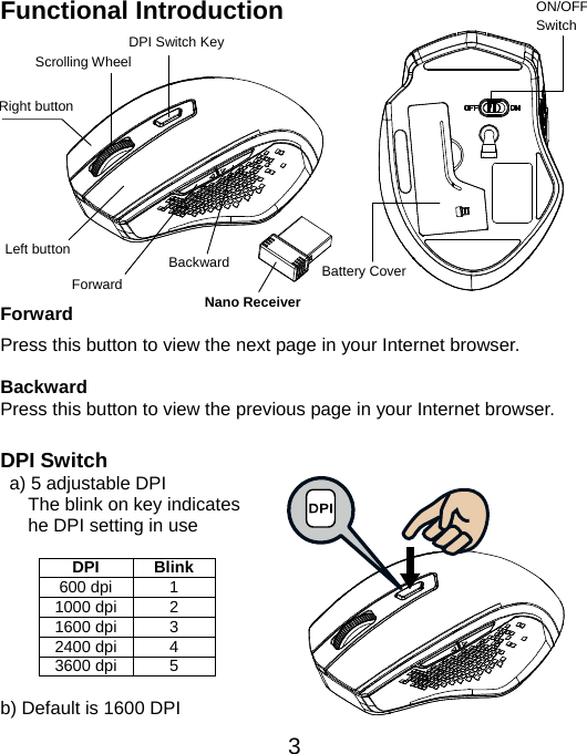  3Functional Introduction           Forward Press this button to view the next page in your Internet browser.  Backward Press this button to view the previous page in your Internet browser.  DPI Switch   a) 5 adjustable DPI    The blink on key indicates    he DPI setting in use    DPI Blink 600 dpi  1 1000 dpi  2 1600 dpi  3 2400 dpi  4 3600 dpi  5  b) Default is 1600 DPI Left button Right button Battery Cover Scrolling Wheel ON/OFF Switch Nano Receiver Backward Forward DPI Switch Key 