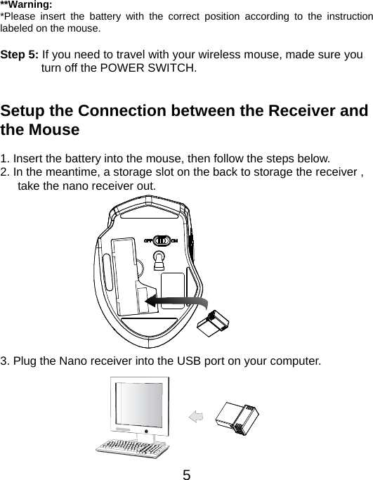  5 **Warning: *Please insert the battery with the correct position according to the instruction labeled on the mouse.  Step 5: If you need to travel with your wireless mouse, made sure you turn off the POWER SWITCH.   Setup the Connection between the Receiver and the Mouse  1. Insert the battery into the mouse, then follow the steps below. 2. In the meantime, a storage slot on the back to storage the receiver , take the nano receiver out.             3. Plug the Nano receiver into the USB port on your computer.       