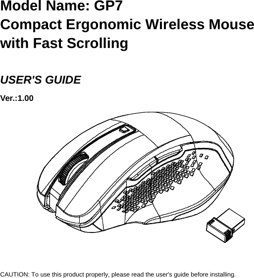   Model Name: GP7 Compact Ergonomic Wireless Mouse with Fast Scrolling  USER&apos;S GUIDE Ver.:1.00             CAUTION: To use this product properly, please read the user&apos;s guide before installing. 