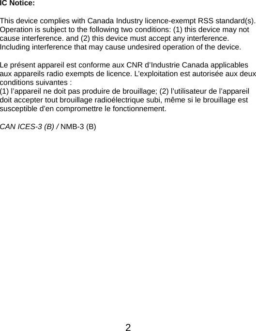  2IC Notice: This device complies with Canada Industry licence-exempt RSS standard(s). Operation is subject to the following two conditions: (1) this device may not cause interference. and (2) this device must accept any interference. Including interference that may cause undesired operation of the device. Le présent appareil est conforme aux CNR d’Industrie Canada applicables aux appareils radio exempts de licence. L’exploitation est autorisée aux deux conditions suivantes :   (1) l’appareil ne doit pas produire de brouillage; (2) l’utilisateur de l’appareil doit accepter tout brouillage radioélectrique subi, même si le brouillage est susceptible d’en compromettre le fonctionnement. CAN ICES-3 (B) / NMB-3 (B)               