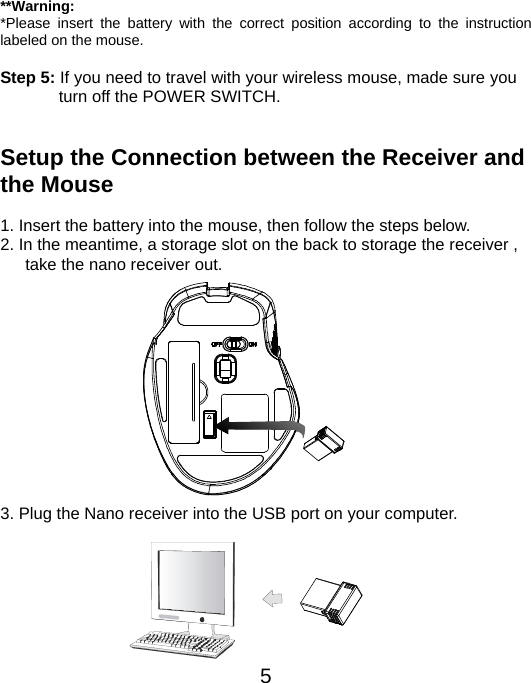  5 **Warning: *Please insert the battery with the correct position according to the instruction labeled on the mouse.  Step 5: If you need to travel with your wireless mouse, made sure you turn off the POWER SWITCH.   Setup the Connection between the Receiver and the Mouse  1. Insert the battery into the mouse, then follow the steps below. 2. In the meantime, a storage slot on the back to storage the receiver , take the nano receiver out.             3. Plug the Nano receiver into the USB port on your computer.        