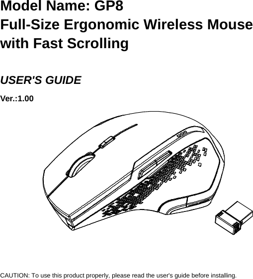   Model Name: GP8 Full-Size Ergonomic Wireless Mouse with Fast Scrolling  USER&apos;S GUIDE Ver.:1.00             CAUTION: To use this product properly, please read the user&apos;s guide before installing. 