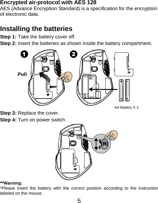  5Encrypted air-protocol with AES 128 AES (Advance Encryption Standard) is a specification for the encryption of electronic data.  Installing the batteries Step 1: Take the battery cover off. Step 2: Insert the batteries as shown inside the battery compartment.           Step 3: Replace the cover. Step 4: Turn on power switch           **Warning: *Please insert the battery with the correct position according to the instruction labeled on the mouse. Pull AA Battery X 2 