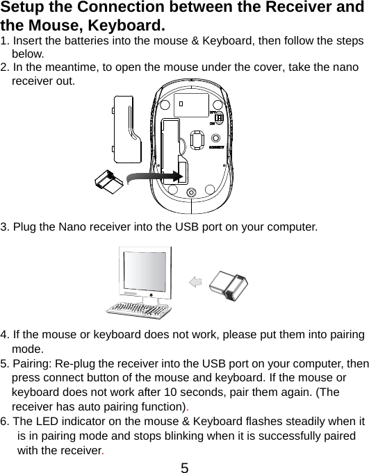  5Setup the Connection between the Receiver and the Mouse, Keyboard. 1. Insert the batteries into the mouse &amp; Keyboard, then follow the steps   below.  2. In the meantime, to open the mouse under the cover, take the nano     receiver out.           3. Plug the Nano receiver into the USB port on your computer.        4. If the mouse or keyboard does not work, please put them into pairing     mode. 5. Pairing: Re-plug the receiver into the USB port on your computer, then   press connect button of the mouse and keyboard. If the mouse or   keyboard does not work after 10 seconds, pair them again. (The       receiver has auto pairing function). 6. The LED indicator on the mouse &amp; Keyboard flashes steadily when it   is in pairing mode and stops blinking when it is successfully paired   with the receiver.  