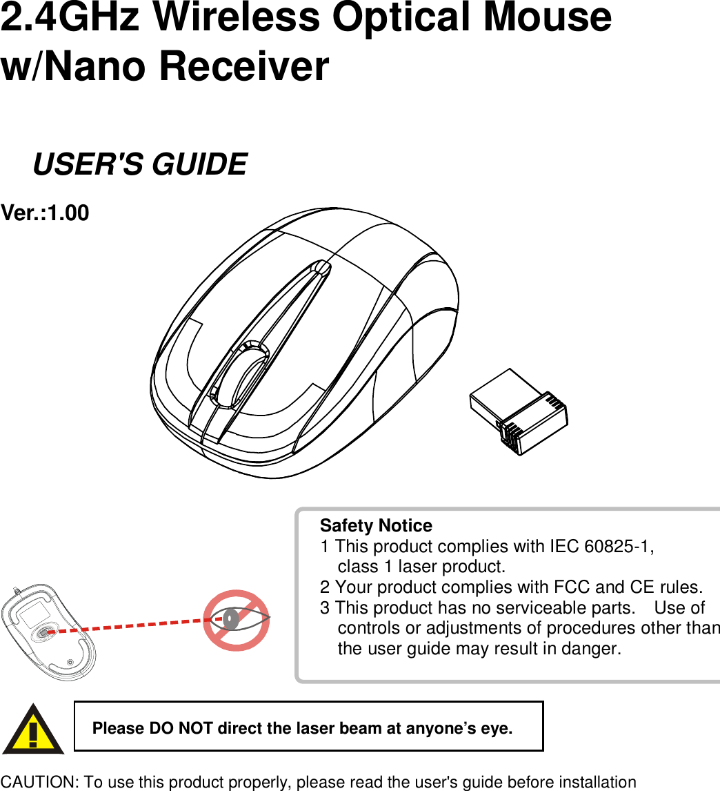 Safety Notice 1 This product complies with IEC 60825-1,       class 1 laser product. 2 Your product complies with FCC and CE rules. 3 This product has no serviceable parts.    Use of       controls or adjustments of procedures other than      the user guide may result in danger.     2.4GHz Wireless Optical Mouse w/Nano Receiver      USER&apos;S GUIDE Ver.:1.00                 CAUTION: To use this product properly, please read the user&apos;s guide before installation Please DO NOT direct the laser beam at anyone’s eye. 