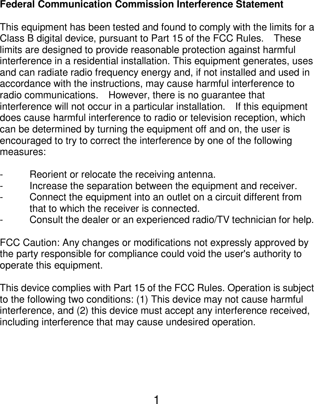  1 Federal Communication Commission Interference Statement  This equipment has been tested and found to comply with the limits for a Class B digital device, pursuant to Part 15 of the FCC Rules.    These limits are designed to provide reasonable protection against harmful interference in a residential installation. This equipment generates, uses and can radiate radio frequency energy and, if not installed and used in accordance with the instructions, may cause harmful interference to radio communications.    However, there is no guarantee that interference will not occur in a particular installation.    If this equipment does cause harmful interference to radio or television reception, which can be determined by turning the equipment off and on, the user is encouraged to try to correct the interference by one of the following measures:  -  Reorient or relocate the receiving antenna. -  Increase the separation between the equipment and receiver. -  Connect the equipment into an outlet on a circuit different from               that to which the receiver is connected. -  Consult the dealer or an experienced radio/TV technician for help.  FCC Caution: Any changes or modifications not expressly approved by the party responsible for compliance could void the user&apos;s authority to operate this equipment.  This device complies with Part 15 of the FCC Rules. Operation is subject to the following two conditions: (1) This device may not cause harmful interference, and (2) this device must accept any interference received, including interference that may cause undesired operation.    