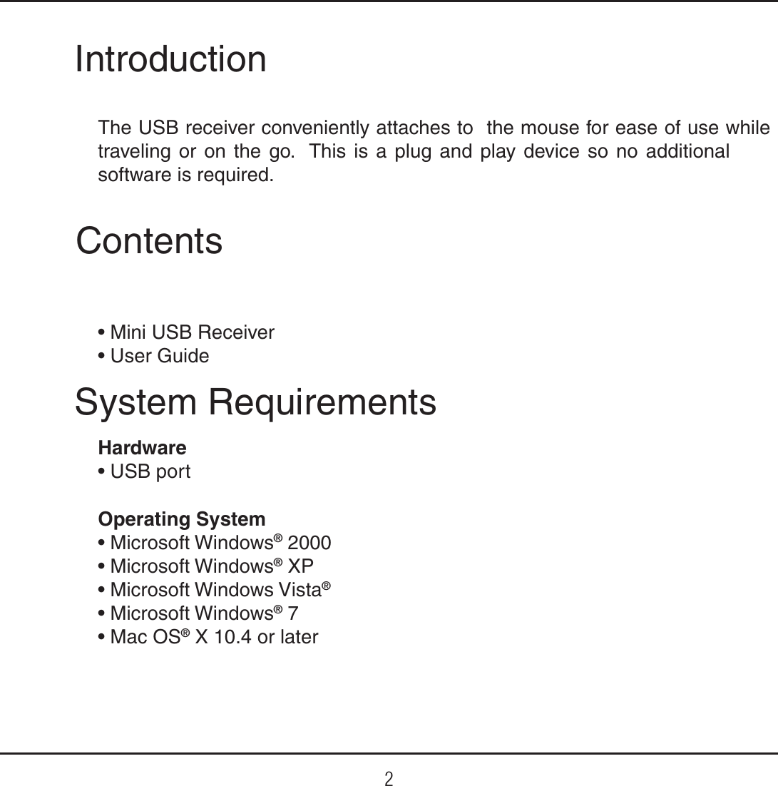 2IntroductionThe USB receiver conveniently attaches to  the mouse for ease of use while traveling or on the go.  This is a plug and play device so no additional software is required.System RequirementsHardwaret64#QPSUOperating System t.JDSPTPGU8JOEPXT® 2000t.JDSPTPGU8JOEPXT® XPt.JDSPTPGU8JOEPXT7JTUB®t.JDSPTPGU8JOEPXT® 7t.BD04® X 10.4 or laterContentst.JOJ64#3FDFJWFSt6TFS(VJEF