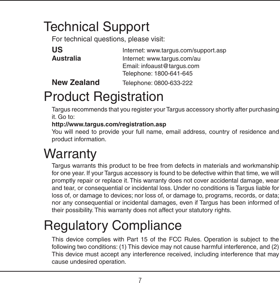 7Regulatory ComplianceThis device complies with Part 15 of the FCC Rules. Operation is subject to the following two conditions: (1) This device may not cause harmful interference, and (2) This device must accept any interference received, including interference that may cause undesired operation.Technical SupportFor technical questions, please visit:Product RegistrationTargus recommends that you register your Targus accessory shortly after purchasing it. Go to:http://www.targus.com/registration.aspYou will need to provide your full name, email address, country of residence and product information.WarrantyTargus warrants this product to be free from defects in materials and workmanship for one year. If your Targus accessory is found to be defective within that time, we will promptly repair or replace it. This warranty does not cover accidental damage, wear and tear, or consequential or incidental loss. Under no conditions is Targus liable for loss of, or damage to devices; nor loss of, or damage to, programs, records, or data; nor any consequential or incidental damages, even if Targus has been informed of their possibility. This warranty does not affect your statutory rights.US    Internet: www.targus.com/support.aspAustralia    Internet: www.targus.com/auEmail: infoaust@targus.comTelephone: 1800-641-645New Zealand Telephone: 0800-633-222