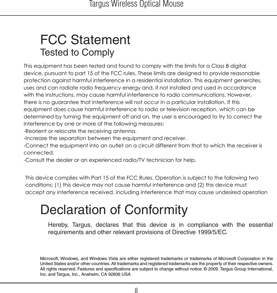 Targus Wireless Optical Mouse8FCC StatementTested to Comply  Declaration of ConformityHereby, Targus, declares that this device is in compliance with the essential requirements and other relevant provisions of Directive 1999/5/EC.Microsoft, Windows, and Windows Vista are either registered trademarks or trademarks of Microsoft Corporation in the United States and/or other countries. All trademarks and registered trademarks are the property of their respective owners. All rights reserved. Features and specifications are subject to change without notice. © 2009. Targus Group International, Inc. and Targus, Inc., Anaheim, CA 92806 USAThis device complies with Part 15 of the FCC Rules. Operation is subject to the following two conditions: (1) this device may not cause harmful interference and (2) this device must accept any interference received, including interference that may cause undesired operationThis equipment has been tested and found to comply with the limits for a Class B digital device, pursuant to part 15 of the FCC rules. These limits are designed to provide reasonable protection against harmful interference in a residential installation. This equipment generates, uses and can radiate radio frequency energy and, if not installed and used in accordance with the instructions, may cause harmful interference to radio communications. However, there is no guarantee that interference will not occur in a particular installation. If this equipment does cause harmful interference to radio or television reception, which can be determined by turning the equipment off and on, the user is encouraged to try to correct the interference by one or more of the following measures:-Reorient or relocate the receiving antenna.-Increase the separation between the equipment and receiver.-Connect the equipment into an outlet on a circuit different from that to which the receiver is connected.-Consult the dealer or an experienced radio/TV technician for help.