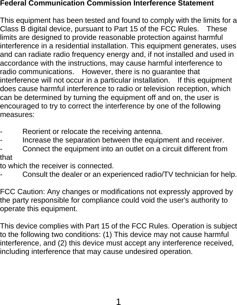  1Federal Communication Commission Interference Statement  This equipment has been tested and found to comply with the limits for a Class B digital device, pursuant to Part 15 of the FCC Rules.    These limits are designed to provide reasonable protection against harmful interference in a residential installation. This equipment generates, uses and can radiate radio frequency energy and, if not installed and used in accordance with the instructions, may cause harmful interference to radio communications.    However, there is no guarantee that interference will not occur in a particular installation.    If this equipment does cause harmful interference to radio or television reception, which can be determined by turning the equipment off and on, the user is encouraged to try to correct the interference by one of the following measures:  -  Reorient or relocate the receiving antenna. -  Increase the separation between the equipment and receiver. -  Connect the equipment into an outlet on a circuit different from that to which the receiver is connected. -  Consult the dealer or an experienced radio/TV technician for help.  FCC Caution: Any changes or modifications not expressly approved by the party responsible for compliance could void the user&apos;s authority to operate this equipment.  This device complies with Part 15 of the FCC Rules. Operation is subject to the following two conditions: (1) This device may not cause harmful interference, and (2) this device must accept any interference received, including interference that may cause undesired operation.   