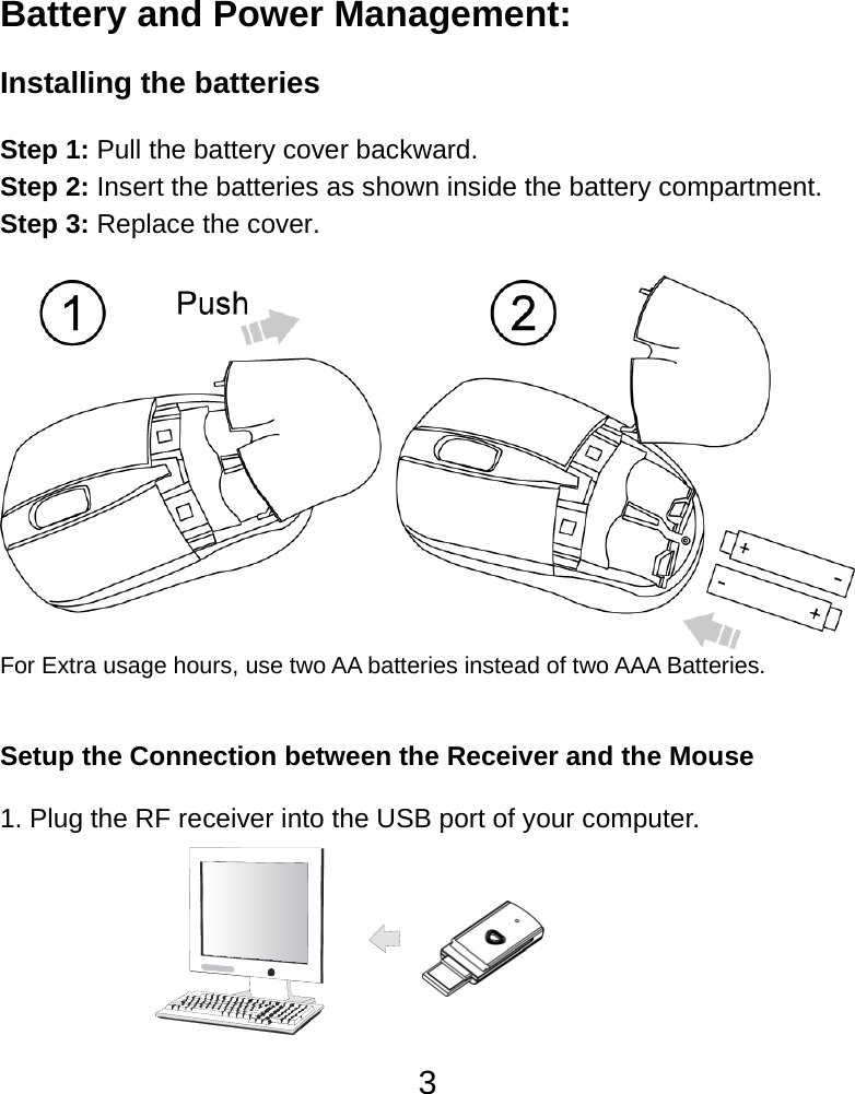  3 Battery and Power Management:  Installing the batteries  Step 1: Pull the battery cover backward. Step 2: Insert the batteries as shown inside the battery compartment. Step 3: Replace the cover.   For Extra usage hours, use two AA batteries instead of two AAA Batteries.   Setup the Connection between the Receiver and the Mouse  1. Plug the RF receiver into the USB port of your computer.        