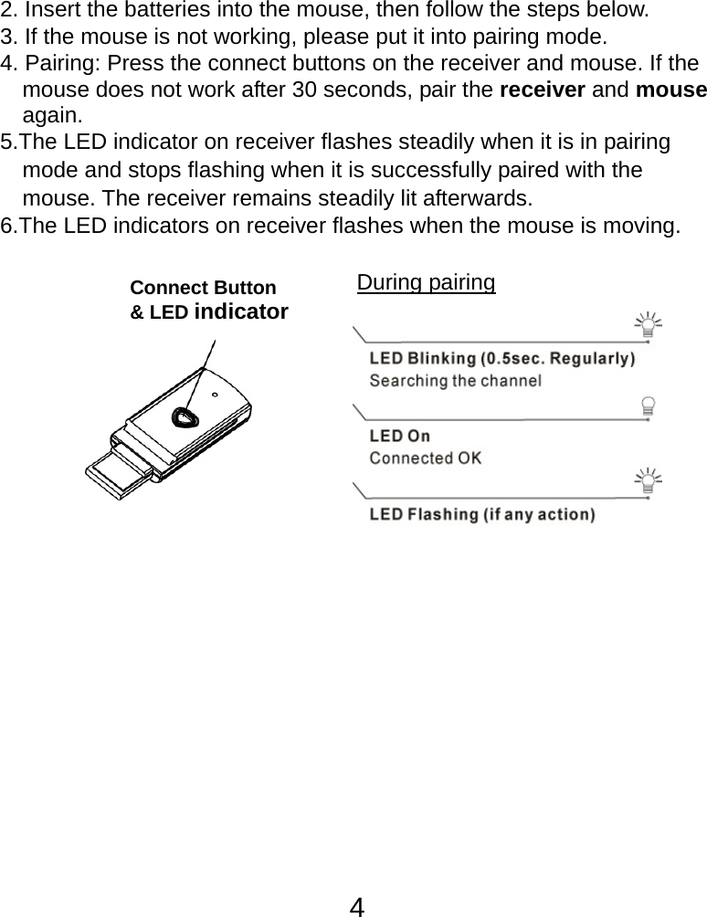  42. Insert the batteries into the mouse, then follow the steps below. 3. If the mouse is not working, please put it into pairing mode. 4. Pairing: Press the connect buttons on the receiver and mouse. If the mouse does not work after 30 seconds, pair the receiver and mouse again. 5.The LED indicator on receiver flashes steadily when it is in pairing     mode and stops flashing when it is successfully paired with the     mouse. The receiver remains steadily lit afterwards. 6.The LED indicators on receiver flashes when the mouse is moving.              During pairing Connect Button &amp; LED indicator 