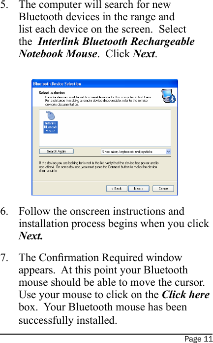 Page 11The computer will search for new Bluetooth devices in the range and list each device on the screen.  Select the  Interlink Bluetooth Rechargeable Notebook Mouse.  Click Next.  Follow the onscreen instructions and installation process begins when you click Next.The Conrmation Required window appears.  At this point your Bluetooth mouse should be able to move the cursor.  Use your mouse to click on the Click here box.  Your Bluetooth mouse has been successfully installed.5.6.7.