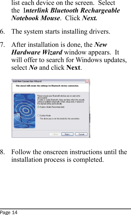 Page 14list each device on the screen.  Select the  Interlink Bluetooth Rechargeable Notebook Mouse.  Click Next.The system starts installing drivers.After installation is done, the New Hardware Wizard window appears.  It will offer to search for Windows updates, select No and click Next.   Follow the onscreen instructions until the installation process is completed. 6.7.8.