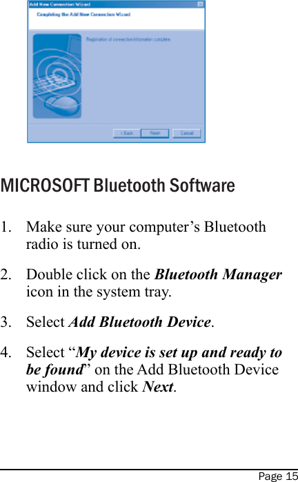 Page 15MICROSOFT Bluetooth SoftwareMake sure your computer’s Bluetooth radio is turned on.Double click on the Bluetooth Manager icon in the system tray.Select Add Bluetooth Device.Select “My device is set up and ready to be found” on the Add Bluetooth Device window and click Next. 1.2.3.4.